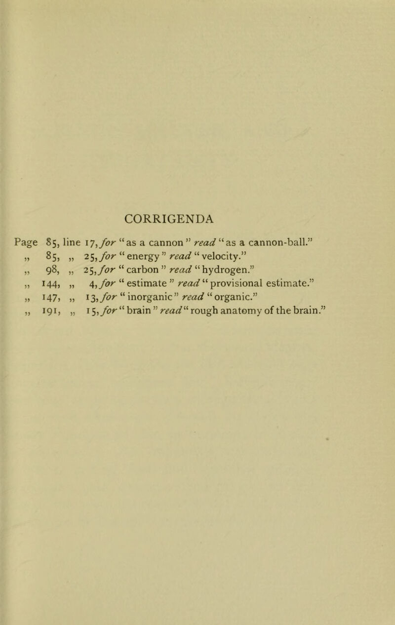 CORRIGENDA Page 85, line iTtfor “as a cannon ” read “as a cannon-ball.” » 85, „ 25,“ energy ” “ velocity.” „ 98, „ 25,/cr “ carbon ” “hydrogen.” „ 144, „ 4,yhr “ estimate ” “ provisional estimate.” „ 147, „ 13,/£>r “ inorganic” “organic.” „ 191, „ 15,yhr“ brain ” rough anatomy of the brain.”