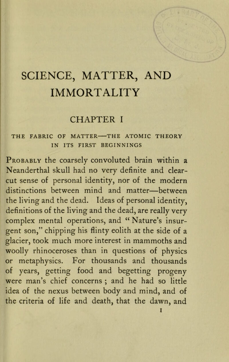 SCIENCE, MATTER, AND IMMORTALITY CHAPTER I THE FABRIC OF MATTER THE ATOMIC THEORY IN ITS FIRST BEGINNINGS Probably the coarsely convoluted brain within a Neanderthal skull had no very definite and clear- cut sense of personal identity, nor of the modern distinctions between mind and matter—between the living and the dead. Ideas of personal identity, definitions of the living and the dead, are really very complex mental operations, and “ Nature’s insur- gent son,” chipping his flinty eolith at the side of a glacier, took much more interest in mammoths and woolly rhinoceroses than in questions of physics or metaphysics. For thousands and thousands of years, getting food and begetting progeny were man’s chief concerns ; and he had so little idea of the nexus between body and mind, and of the criteria of life and death, that the dawn, and