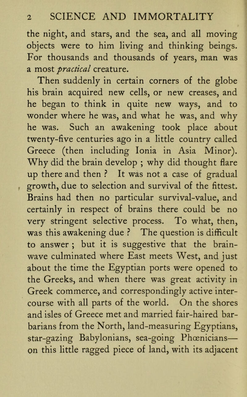 the night, and stars, and the sea, and all moving objects were to him living and thinking beings. For thousands and thousands of years, man was a most practical creature. Then suddenly in certain corners of the globe his brain acquired new cells, or new creases, and he began to think in quite new ways, and to wonder where he was, and what he was, and why he was. Such an awakening took place about twenty-five centuries ago in a little country called Greece (then including Ionia in Asia Minor). Why did the brain develop ; why did thought flare up there and then It was not a case of gradual , growth, due to selection and survival of the fittest. Brains had then no particular survival-value, and certainly in respect of brains there could be no very stringent selective process. To what, then, was this awakening due The question is difficult to answer ; but it is suggestive that the brain- wave culminated where East meets West, and just about the time the Egyptian ports were opened to the Greeks, and when there was great activity in Greek commerce, and correspondingly active inter- course with all parts of the world. On the shores and isles of Greece met and married fair-haired bar- barians from the North, land-measuring Egyptians, star-gazing Babylonians, sea-going Phoenicians— on this little ragged piece of land, with its adjacent