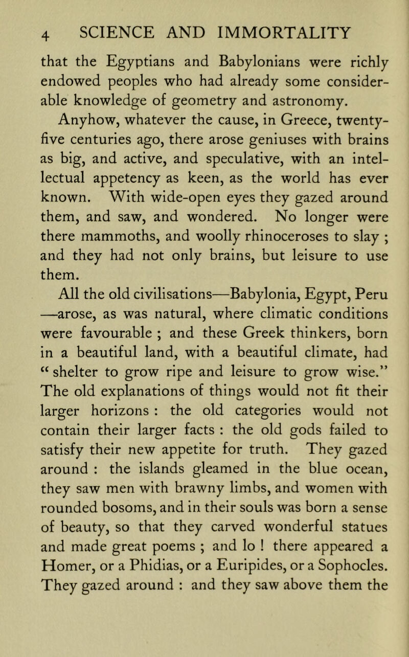 that the Egyptians and Babylonians were richly endowed peoples who had already some consider- able knowledge of geometry and astronomy. Anyhow, whatever the cause, in Greece, twenty- five centuries ago, there arose geniuses with brains as big, and active, and speculative, with an intel- lectual appetency as keen, as the world has ever known. With wide-open eyes they gazed around them, and saw, and wondered. No longer were there mammoths, and woolly rhinoceroses to slay ; and they had not only brains, but leisure to use them. All the old civilisations—Babylonia, Egypt, Peru —arose, as was natural, where climatic conditions were favourable ; and these Greek thinkers, born in a beautiful land, with a beautiful climate, had “ shelter to grow ripe and leisure to grow wise.” The old explanations of things would not fit their larger horizons : the old categories would not contain their larger facts : the old gods failed to satisfy their new appetite for truth. They gazed around : the islands gleamed in the blue ocean, they saw men with brawny limbs, and women with rounded bosoms, and in their souls was born a sense of beauty, so that they carved wonderful statues and made great poems ; and lo ! there appeared a Homer, or a Phidias, or a Euripides, or a Sophocles. They gazed around : and they saw above them the