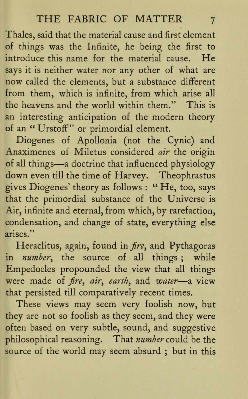 Thales, said that the material cause and first element of things was the Infinite, he being the first to introduce this name for the material cause. He says it is neither water nor any other of what are now called the elements, but a substance different from them, which is infinite, from which arise all the heavens and the world within them.” This is an interesting anticipation of the modern theory of an “ Urstoff ” or primordial element. Diogenes of Apollonia (not the Cynic) and Anaximenes of Miletus considered air the origin of all things—a doctrine that influenced physiology down even till the time of Harvey. Theophrastus gives Diogenes’ theory as follows : “ He, too, says that the primordial substance of the Universe is Air, infinite and eternal, from which, by rarefaction, condensation, and change of state, everything else arises.” Heraclitus, again, found in Jire^ and Pythagoras in number^ the source of all things ; while Empedocles propounded the view that all things were made of fire^ air^ earth, and water—a view that persisted till comparatively recent times. These views may seem very foolish now, but they are not so foolish as they seem, and they were often based on very subtle, sound, and suggestive philosophical reasoning. That number be the source of the world may seem absurd ; but in this