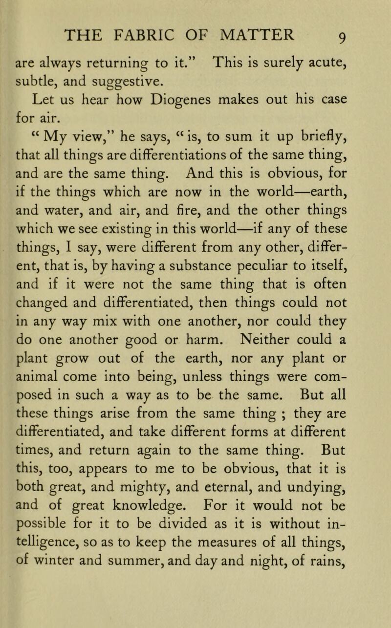are always returning to it.” This is surely acute, subtle, and suggestive. Let us hear how Diogenes makes out his case for air. “ My view,” he says, “ is, to sum it up briefly, that all things are differentiations of the same thing, and are the same thing. And this Is obvious, for if the things which are now in the world—earth, and water, and air, and fire, and the other things which we see existing in this world—if any of these things, I say, were different from any other, differ- ent, that is, by having a substance peculiar to itself, and if it were not the same thing that is often changed and differentiated, then things could not in any way mix with one another, nor could they do one another good or harm. Neither could a plant grow out of the earth, nor any plant or animal come into being, unless things were com- posed in such a way as to be the same. But all these things arise from the same thing ; they are differentiated, and take different forms at different times, and return again to the same thing. But this, too, appears to me to be obvious, that it is both great, and mighty, and eternal, and undying, and of great knowledge. For it would not be possible for it to be divided as it is without in- telligence, so as to keep the measures of all things, of winter and summer, and day and night, of rains.