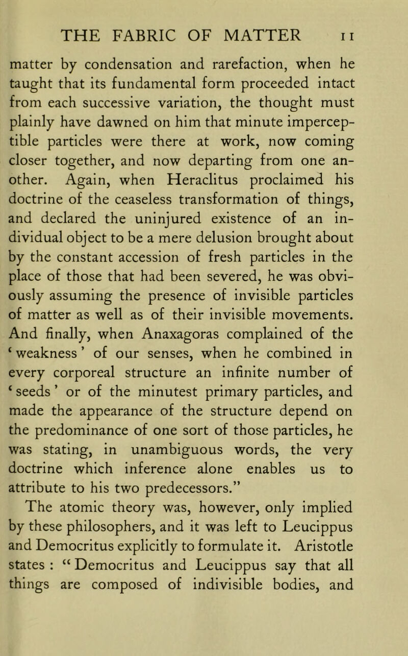 matter by condensation and rarefaction, when he taught that its fundamental form proceeded intact from each successive variation, the thought must plainly have dawned on him that minute impercep- tible particles were there at work, now coming closer together, and now departing from one an- other. Again, when Heraclitus proclaimed his doctrine of the ceaseless transformation of things, and declared the uninjured existence of an in- dividual object to be a mere delusion brought about by the constant accession of fresh particles in the place of those that had been severed, he was obvi- ously assuming the presence of invisible particles of matter as well as of their invisible movements. And finally, when Anaxagoras complained of the ‘ weakness ’ of our senses, when he combined in every corporeal structure an infinite number of ‘ seeds ’ or of the minutest primary particles, and made the appearance of the structure depend on the predominance of one sort of those particles, he was stating, in unambiguous words, the very doctrine which inference alone enables us to attribute to his two predecessors.” The atomic theory was, however, only implied by these philosophers, and it was left to Leucippus and Democritus explicitly to formulate it. Aristotle states : “ Democritus and Leucippus say that all things are composed of indivisible bodies, and