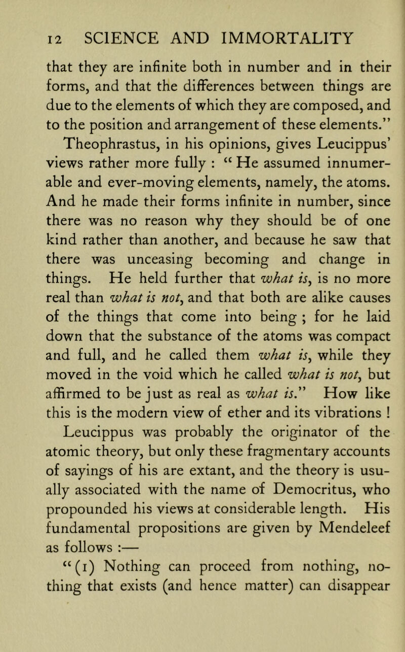 that they are infinite both in number and in their forms, and that the differences between things are due to the elements of which they are composed, and to the position and arrangement of these elements.” Theophrastus, in his opinions, gives Leucippus’ views rather more fully : “ He assumed innumer- able and ever-moving elements, namely, the atoms. And he made their forms infinite in number, since there was no reason why they should be of one kind rather than another, and because he saw that there was unceasing becoming and change in things. He held further that what is, is no more real than what is not, and that both are alike causes of the things that come into being ; for he laid down that the substance of the atoms was compact and full, and he called them what is, while they moved in the void which he called what is not, but affirmed to be just as real as what is.” How like this is the modern view of ether and its vibrations ! Leucippus was probably the originator of the atomic theory, but only these fragmentary accounts of sayings of his are extant, and the theory is usu- ally associated with the name of Democritus, who propounded his views at considerable length. His fundamental propositions are given by Mendeleef as follows :— “(i) Nothing can proceed from nothing, no- thing that exists (and hence matter) can disappear