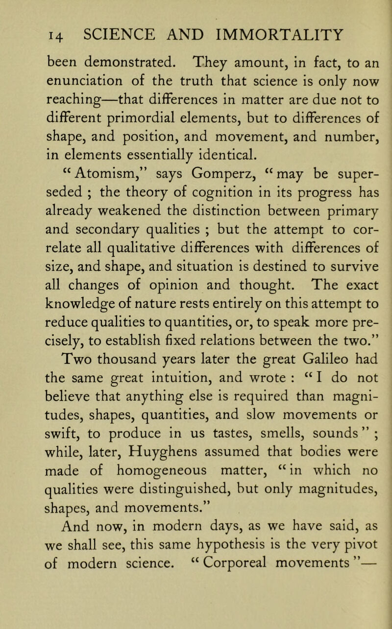 been demonstrated. They amount, in fact, to an enunciation of the truth that science is only now reaching—that differences in matter are due not to different primordial elements, but to differences of shape, and position, and movement, and number, in elements essentially identical. “ Atomism,” says Gomperz, “ may be super- seded ; the theory of cognition in its progress has already weakened the distinction between primary and secondary qualities ; but the attempt to cor- relate all qualitative differences with differences of size, and shape, and situation is destined to survive all changes of opinion and thought. The exact knowledge of nature rests entirely on this attempt to reduce qualities to quantities, or, to speak more pre- cisely, to establish fixed relations between the two.” Two thousand years later the great Galileo had the same great intuition, and wrote : “I do not believe that anything else is required than magni- tudes, shapes, quantities, and slow movements or swift, to produce in us tastes, smells, sounds ” ; while, later, Huyghens assumed that bodies were made of homogeneous matter, “ in which no qualities were distinguished, but only magnitudes, shapes, and movements.” And now, in modern days, as we have said, as we shall see, this same hypothesis is the very pivot of modern science. “ Corporeal movements ”—