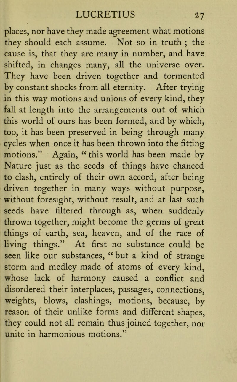 places, nor have they made agreement what motions they should each assume. Not so in truth ; the cause is, that they are many in number, and have shifted, in changes many, all the universe over. They have been driven together and tormented by constant shocks from all eternity. After trying in this way motions and unions of every kind, they fall at length into the arrangements out of which this world of ours has been formed, and by which, too, it has been preserved in being through many cycles when once it has been thrown into the fitting motions.” Again, “ this world has been made by Nature just as the seeds of things have chanced to clash, entirely of their own accord, after being driven together in many ways without purpose, without foresight, without result, and at last such seeds have filtered through as, when suddenly thrown together, might become the germs of great things of earth, sea, heaven, and of the race of living things.” At first no substance could be seen like our substances, “ but a kind of strange storm and medley made of atoms of every kind, whose lack of harmony caused a conflict and disordered their interplaces, passages, connections, weights, blows, clashings, motions, because, by reason of their unlike forms and different shapes, they could not all remain thus joined together, nor unite in harmonious motions.”