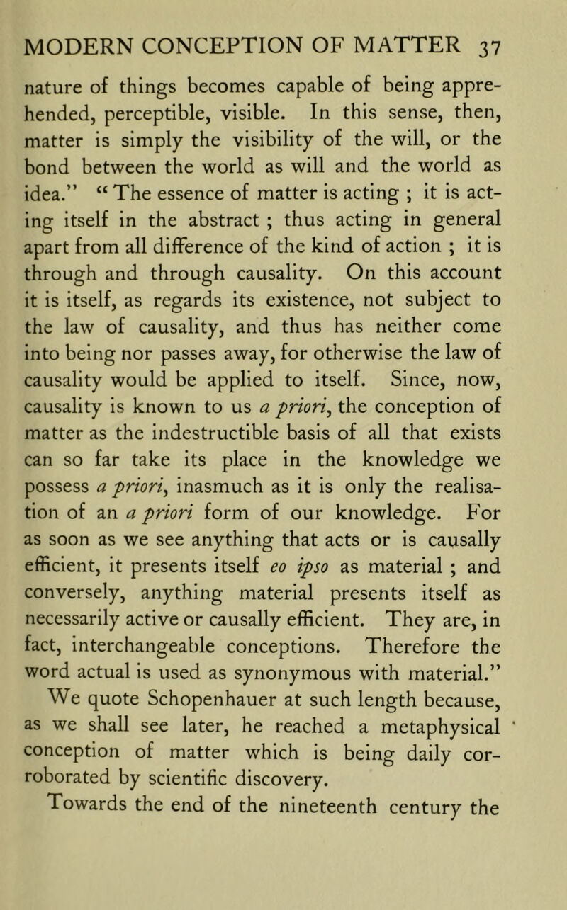 nature of things becomes capable of being appre- hended, perceptible, visible. In this sense, then, matter is simply the visibility of the will, or the bond between the world as will and the world as idea.” “ The essence of matter is acting ; it is act- ing itself in the abstract ; thus acting in general apart from all diflPerence of the kind of action ; it is through and through causality. On this account it is itself, as regards its existence, not subject to the law of causality, and thus has neither come into being nor passes away, for otherwise the law of causality would be applied to itself. Since, now, causality is known to us a priori^ the conception of matter as the indestructible basis of all that exists can so far take its place in the knowledge we possess a priori^ inasmuch as it is only the realisa- tion of an a priori form of our knowledge. For as soon as we see anything that acts or is causally efficient, it presents itself eo ipso as material ; and conversely, anything material presents itself as necessarily active or causally efficient. They are, in fact, interchangeable conceptions. Therefore the word actual is used as synonymous with material.” We quote Schopenhauer at such length because, as we shall see later, he reached a metaphysical ‘ conception of matter which is being daily cor- roborated by scientific discovery. Towards the end of the nineteenth century the