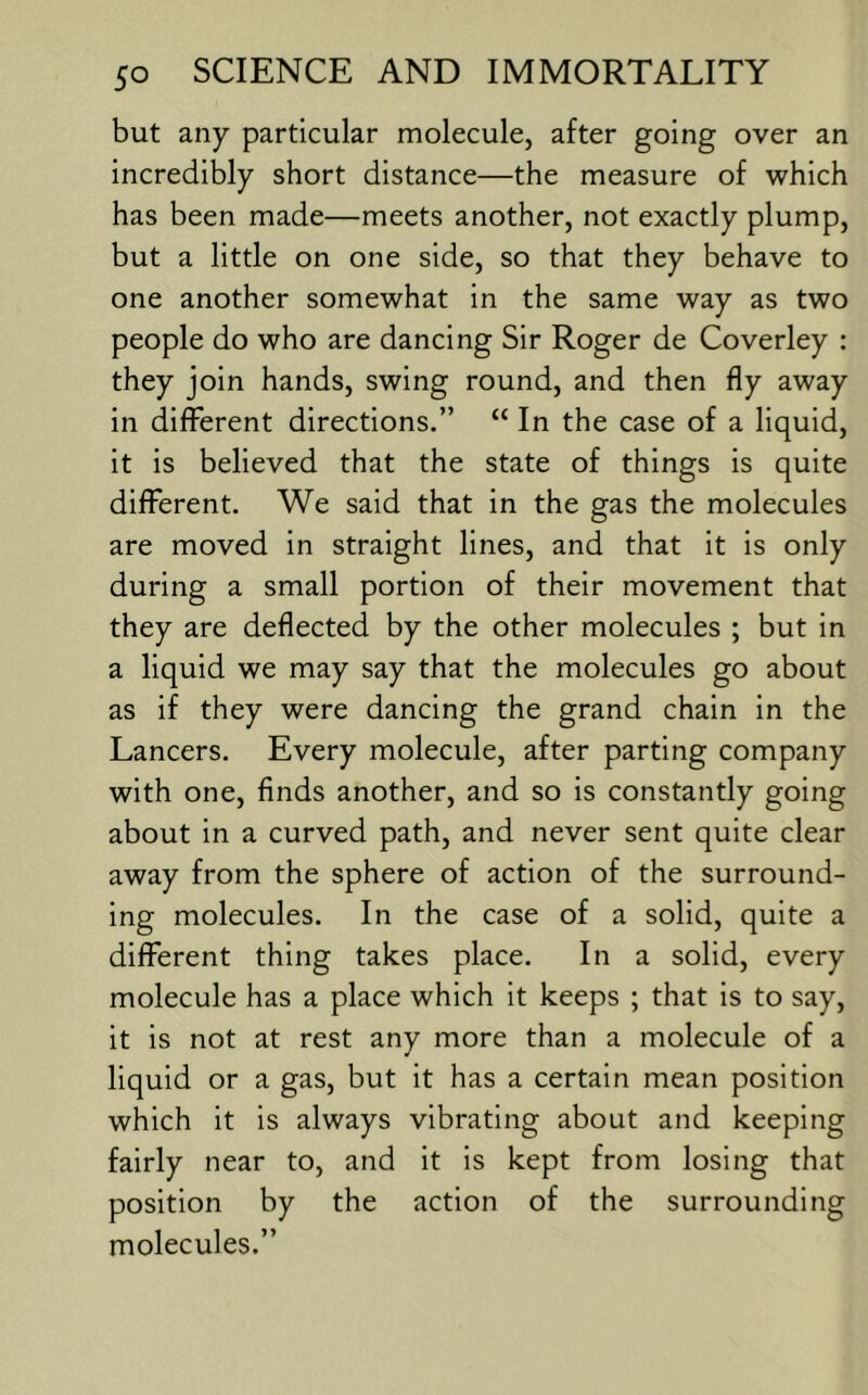 but any particular molecule, after going over an incredibly short distance—the measure of which has been made—meets another, not exactly plump, but a little on one side, so that they behave to one another somewhat in the same way as two people do who are dancing Sir Roger de Coverley : they join hands, swing round, and then fly away in diflPerent directions.” “ In the case of a liquid, it is believed that the state of things is quite different. We said that in the gas the molecules are moved in straight lines, and that it is only during a small portion of their movement that they are deflected by the other molecules ; but in a liquid we may say that the molecules go about as if they were dancing the grand chain in the Lancers. Every molecule, after parting company with one, finds another, and so is constantly going about in a curved path, and never sent quite clear away from the sphere of action of the surround- ing molecules. In the case of a solid, quite a different thing takes place. In a solid, every molecule has a place which it keeps ; that is to say, it is not at rest any more than a molecule of a liquid or a gas, but it has a certain mean position which it is always vibrating about and keeping fairly near to, and it is kept from losing that position by the action of the surrounding molecules.”