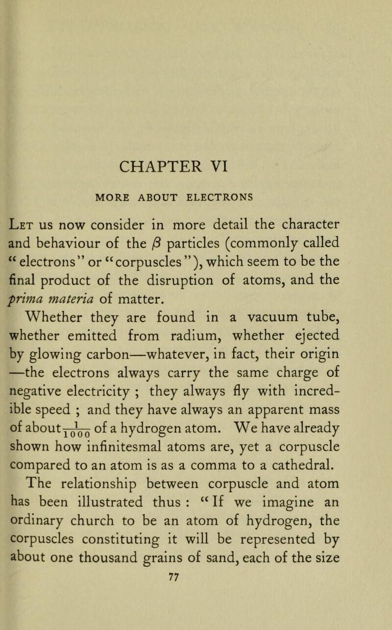 CHAPTER VI MORE ABOUT ELECTRONS Let us now consider in more detail the character and behaviour of the /3 particles (commonly called “ electrons ” or “ corpuscles ” ), which seem to be the final product of the disruption of atoms, and the prima materia of matter. Whether they are found in a vacuum tube, whether emitted from radium, whether ejected by glowing carbon—whatever, in fact, their origin —the electrons always carry the same charge of negative electricity ; they always fly with incred- ible speed ; and they have always an apparent mass of aboutof a hydrogen atom. We have already shown how infinitesmal atoms are, yet a corpuscle compared to an atom is as a comma to a cathedral. The relationship between corpuscle and atom has been illustrated thus : “ If we imagine an ordinary church to be an atom of hydrogen, the corpuscles constituting it will be represented by about one thousand grains of sand, each of the size