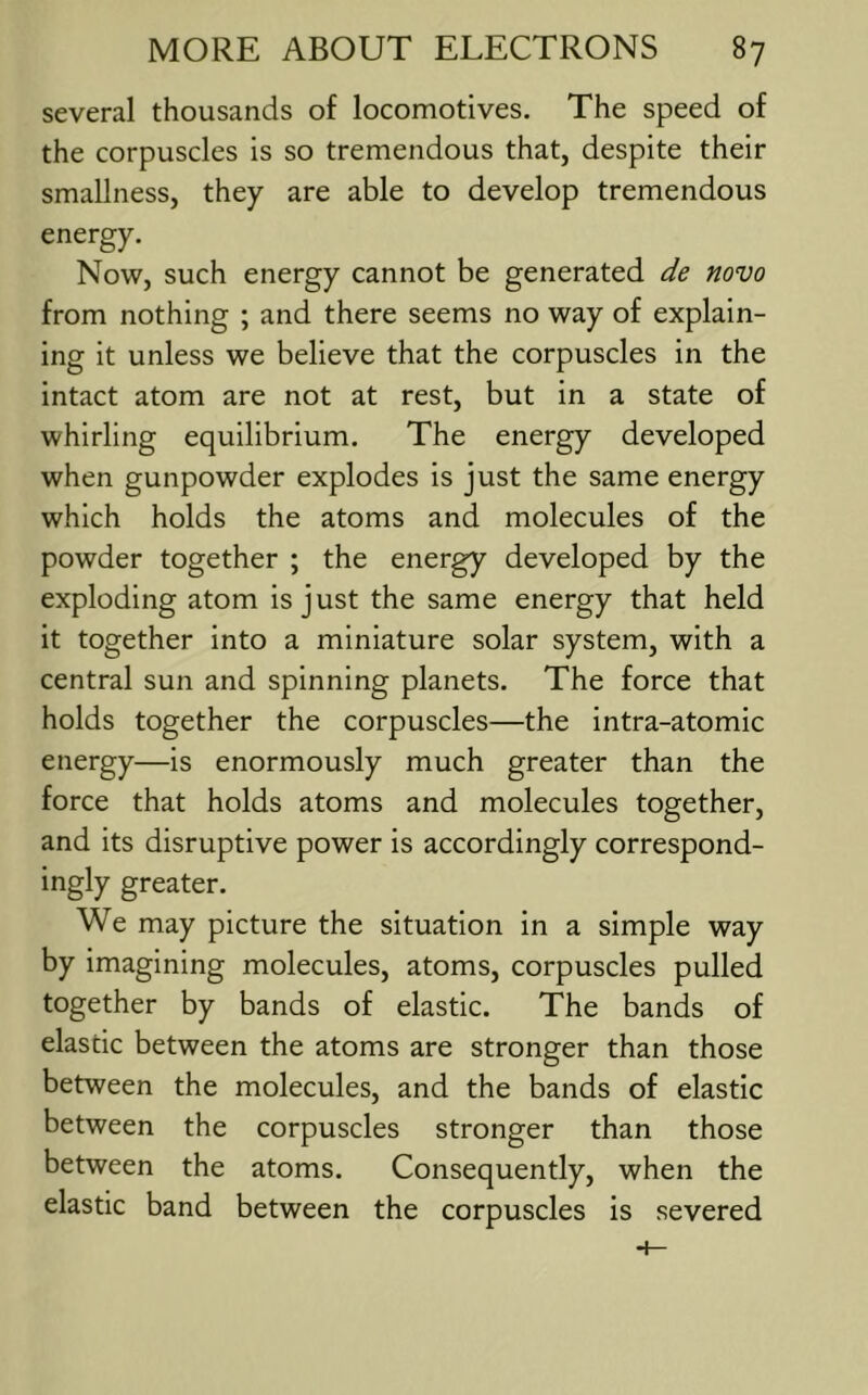 several thousands of locomotives. The speed of the corpuscles is so tremendous that, despite their smallness, they are able to develop tremendous energy. Now, such energy cannot be generated de novo from nothing ; and there seems no way of explain- ing it unless we believe that the corpuscles in the intact atom are not at rest, but in a state of whirling equilibrium. The energy developed when gunpowder explodes is just the same energy which holds the atoms and molecules of the powder together ; the energy developed by the exploding atom is just the same energy that held it together into a miniature solar system, with a central sun and spinning planets. The force that holds together the corpuscles—the intra-atomic energy—is enormously much greater than the force that holds atoms and molecules together, and its disruptive power is accordingly correspond- ingly greater. We may picture the situation in a simple way by imagining molecules, atoms, corpuscles pulled together by bands of elastic. The bands of elastic between the atoms are stronger than those between the molecules, and the bands of elastic between the corpuscles stronger than those between the atoms. Consequently, when the elastic band between the corpuscles is severed