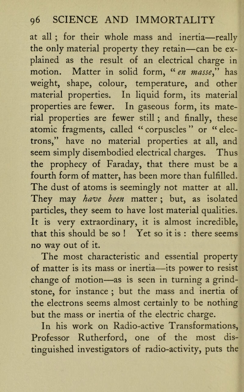 at all ; for their whole mass and inertia—really the only material property they retain—can be ex- plained as the result of an electrical charge in motion. Matter in solid form, “ en masse” has weight, shape, colour, temperature, and other material properties. In liquid form, its material properties are fewer. In gaseous form, its mate- rial properties are fewer still ; and finally, these atomic fragments, called “ corpuscles ” or “ elec- trons,” have no material properties at all, and seem simply disembodied electrical charges. Thus the prophecy of Faraday, that there must be a fourth form of matter, has been more than fulfilled. The dust of atoms is seemingly not matter at all. They may have been matter ; but, as isolated particles, they seem to have lost material qualities. It is very extraordinary, it is almost incredible, that this should be so ! Yet so it is : there seems no way out of it. The most characteristic and essential property of matter is its mass or inertia—its power to resist change of motion—as is seen in turning a grind- stone, for instance ; but the mass and inertia of the electrons seems almost certainly to be nothing but the mass or inertia of the electric charge. In his work on Radio-active Transformations, Professor Rutherford, one of the most dis- tinguished investigators of radio-activity, puts the