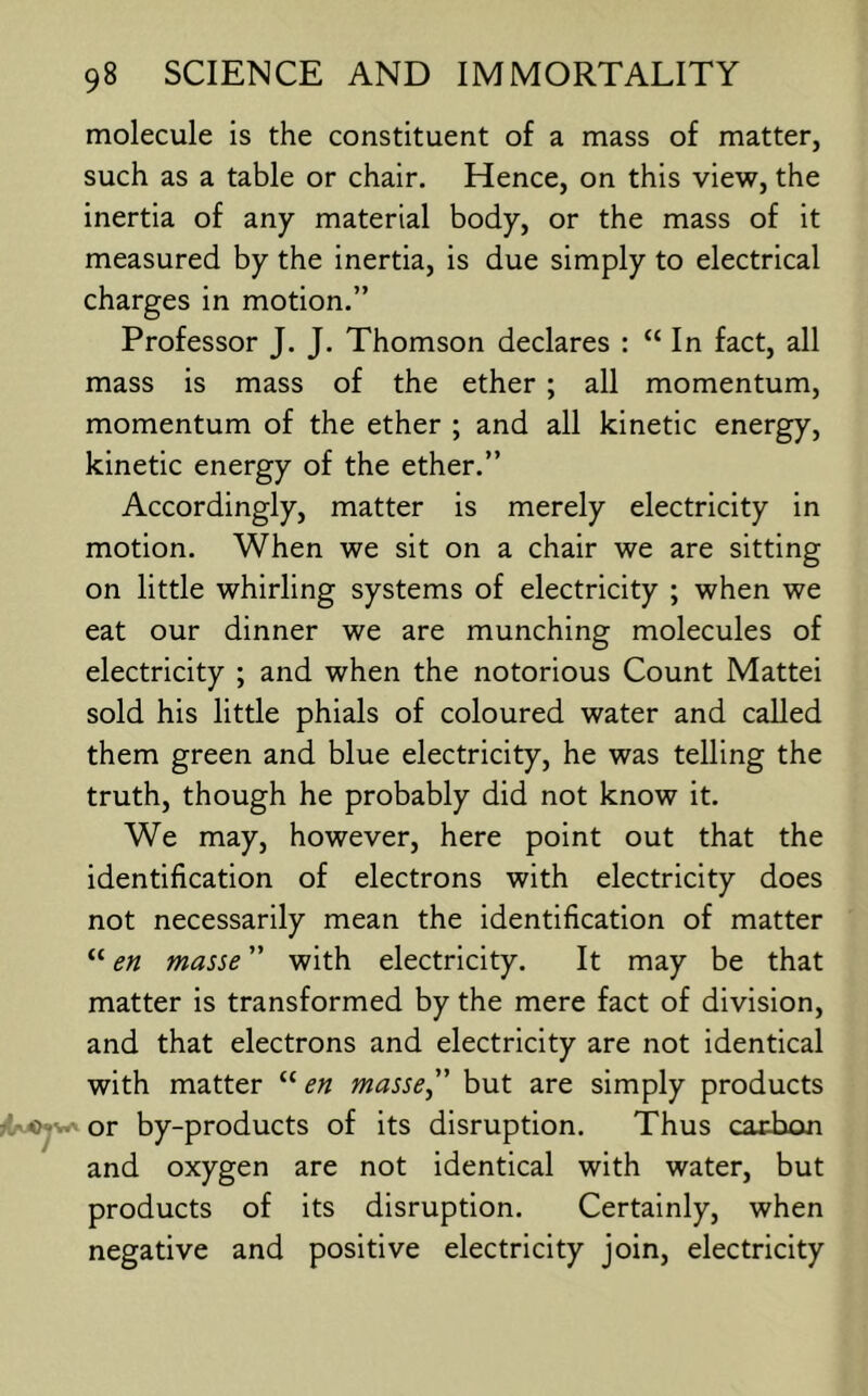 molecule is the constituent of a mass of matter, such as a table or chair. Hence, on this view, the inertia of any material body, or the mass of it measured by the inertia, is due simply to electrical charges in motion.” Professor J. J. Thomson declares : “ In fact, all mass is mass of the ether ; all momentum, momentum of the ether ; and all kinetic energy, kinetic energy of the ether.” Accordingly, matter is merely electricity in motion. When we sit on a chair we are sitting on little whirling systems of electricity ; when we eat our dinner we are munching molecules of electricity ; and when the notorious Count Mattei sold his little phials of coloured water and called them green and blue electricity, he was telling the truth, though he probably did not know it. We may, however, here point out that the identification of electrons with electricity does not necessarily mean the identification of matter “ en masse with electricity. It may be that matter is transformed by the mere fact of division, and that electrons and electricity are not identical with matter “en masse” but are simply products fw^ or by-products of its disruption. Thus caxbon and oxygen are not identical with water, but products of its disruption. Certainly, when negative and positive electricity join, electricity