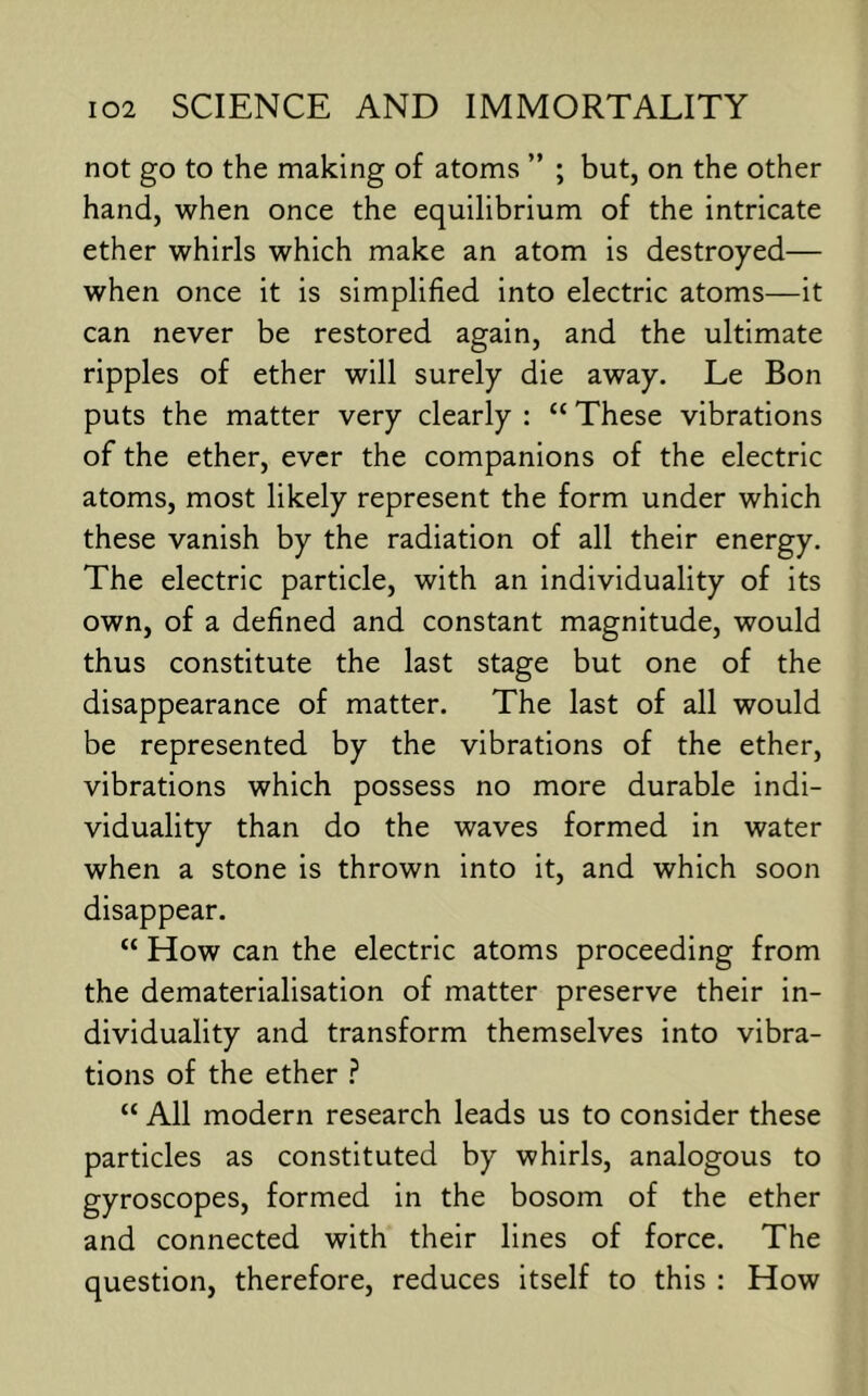 not go to the making of atoms ” ; but, on the other hand, when once the equilibrium of the intricate ether whirls which make an atom is destroyed— when once it is simplified into electric atoms—it can never be restored again, and the ultimate ripples of ether will surely die away. Le Bon puts the matter very clearly : “ These vibrations of the ether, ever the companions of the electric atoms, most likely represent the form under which these vanish by the radiation of all their energy. The electric particle, with an individuality of its own, of a defined and constant magnitude, would thus constitute the last stage but one of the disappearance of matter. The last of all would be represented by the vibrations of the ether, vibrations which possess no more durable indi- viduality than do the waves formed in water when a stone is thrown into it, and which soon disappear. “ How can the electric atoms proceeding from the dematerialisation of matter preserve their in- dividuality and transform themselves into vibra- tions of the ether ? “ All modern research leads us to consider these particles as constituted by whirls, analogous to gyroscopes, formed in the bosom of the ether and connected with their lines of force. The question, therefore, reduces itself to this : How