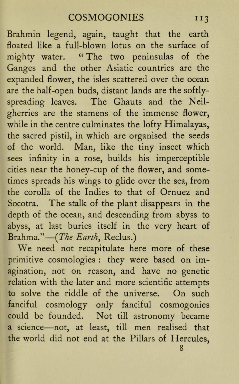 ”3 Brahmin legend, again, taught that the earth floated like a full-blown lotus on the surface of mighty water. “ The two peninsulas of the Ganges and the other Asiatic countries are the expanded flower, the isles scattered over the ocean are the half-open buds, distant lands are the softly- spreading leaves. The Ghauts and the Neil- gherries are the stamens of the immense flower, while in the centre culminates the lofty Himalayas, the sacred pistil, in which are organised the seeds of the world. Man, like the tiny insect which sees infinity in a rose, builds his imperceptible cities near the honey-cup of the flower, and some- times spreads his wings to glide over the sea, from the corolla of the Indies to that of Ornuez and Socotra. The stalk of the plant disappears in the depth of the ocean, and descending from abyss to abyss, at last buries itself in the very heart of Brahma.”—{The Earthy Reclus.) We need not recapitulate here more of these primitive cosmologies : they were based on im- agination, not on reason, and have no genetic relation with the later and more scientific attempts to solve the riddle of the universe. On such fanciful cosmology only fanciful cosmogonies could be founded. Not till astronomy became a science—not, at least, till men realised that the world did not end at the Pillars of Hercules, 8