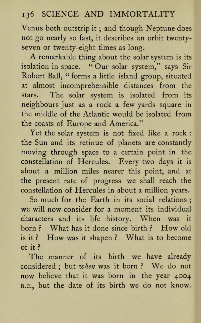 Venus both outstrip it ; and though Neptune does not go nearly so fast, it describes an orbit twenty- seven or twenty-eight times as long. A remarkable thing about the solar system is its isolation in space. “ Our solar system,” says Sir Robert Ball, “ forms a little island group, situated at almost incomprehensible distances from the stars. The solar system is isolated from its neighbours just as a rock a few yards square in the middle of the Atlantic would be isolated from the coasts of Europe and America.” Yet the solar system is not fixed like a rock : the Sun and its retinue of planets are constantly moving through space to a certain point in the constellation of Hercules. Every two days it is about a million miles nearer this point, and at the present rate of progress we shall reach the constellation of Hercules in about a million years. So much for the Earth in its social relations ; we will now consider for a moment its individual characters and its life history. When was it born ? What has it done since birth ? How old is it ? How was it shapen ? What is to become of it .f* The manner of its birth we have already considered ; but when was it born ? We do not now believe that it was born in the year 4004 B.C., but the date of its birth we do not know.
