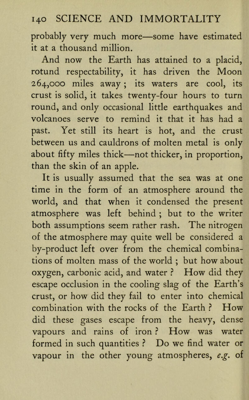 probably very much more—some have estimated it at a thousand million. And now the Earth has attained to a placid, rotund respectability, it has driven the Moon 264,000 miles away ; its waters are cool, its crust is solid, it takes twenty-four hours to turn round, and only occasional little earthquakes and volcanoes serve to remind it that it has had a past. Yet still its heart is hot, and the crust between us and cauldrons of molten metal is only about fifty miles thick—not thicker, in proportion, than the skin of an apple. It is usually assumed that the sea was at one time in the form of an atmosphere around the world, and that when it condensed the present atmosphere was left behind ; but to the writer both assumptions seem rather rash. The nitrogen of the atmosphere may quite well be considered a by-product left over from the chemical combina- tions of molten mass of the world ; but how about oxygen, carbonic acid, and water ? How did they escape occlusion in the cooling slag of the Earth’s crust, or how did they fail to enter into chemical combination with the rocks of the Earth How did these gases escape from the heavy, dense vapours and rains of iron ? How was water formed in such quantities ? Do we find water or vapour in the other young atmospheres, e.g. of