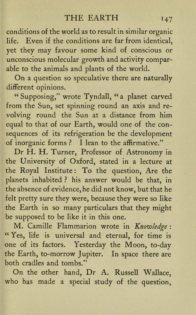 H7 conditions of the world as to result in similar organic life. Even if the conditions are far from identical, yet they may favour some kind of conscious or unconscious molecular growth and activity compar- able to the animals and plants of the world. On a question so speculative there are naturally different opinions. “ Supposing,” wrote Tyndall, “ a planet carved from the Sun, set spinning round an axis and re- volving round the Sun at a distance from him equal to that of our Earth, would one of the con- sequences of its refrigeration be the development of inorganic forms I lean to the affirmative.” Dr H. H. Turner, Professor of Astronomy in the University of Oxford, stated in a lecture at the Royal Institute: To the question. Are the planets inhabited ? his answer would be that, in the absence of evidence, he did not know, but that he felt pretty sure they were, because they were so like the Earth in so many particulars that they might be supposed to be like it in this one. M. Camille Flammarion wrote in Knowledge : “Yes, life is universal and eternal, for time is one of its factors. Yesterday the Moon, to-day the Earth, to-morrow Jupiter. In space there are both cradles and tombs.” On the other hand, Dr A. Russell Wallace, who has made a special study of the question.