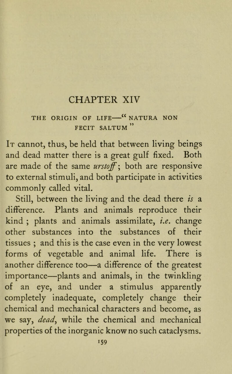 CHAPTER XIV THE ORIGIN OF LIFE “ NATURA NON FECIT SALTUM ” It cannot, thus, be held that between living beings and dead matter there is a great gulf fixed. Both are made of the same urstoff\ both are responsive to external stimuli, and both participate in activities commonly called vital. Still, between the living and the dead there is a difference. Plants and animals reproduce their kind ; plants and animals assimilate, i.e. change other substances into the substances of their tissues ; and this is the case even in the very lowest forms of vegetable and animal life. There is another difference too—a difference of the greatest importance—plants and animals, in the twinkling of an eye, and under a stimulus apparently completely inadequate, completely change their chemical and mechanical characters and become, as we say, dead^ while the chemical and mechanical properties of the inorganic know no such cataclysms.