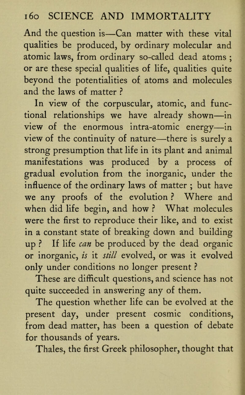 And the question is—Can matter with these vital qualities be produced, by ordinary molecular and atomic laws, from ordinary so-called dead atoms ; or are these special qualities of life, qualities quite beyond the potentialities of atoms and molecules and the laws of matter ? In view of the corpuscular, atomic, and func- tional relationships we have already shown—in view of the enormous intra-atomic energy—in view of the continuity of nature—there is surely a strong presumption that life in its plant and animal manifestations was produced by a process of gradual evolution from the inorganic, under the influence of the ordinary laws of matter ; but have we any proofs of the evolution ? Where and when did life begin, and how ? What molecules were the first to reproduce their like, and to exist in a constant state of breaking down and building up ? If life can be produced by the dead organic or inorganic, is it still evolved, or was it evolved only under conditions no longer present ? These are difficult questions, and science has not quite succeeded in answering any of them. The question whether life can be evolved at the present day, under present cosmic conditions, from dead matter, has been a question of debate for thousands of years. Thales, the first Greek philosopher, thought that