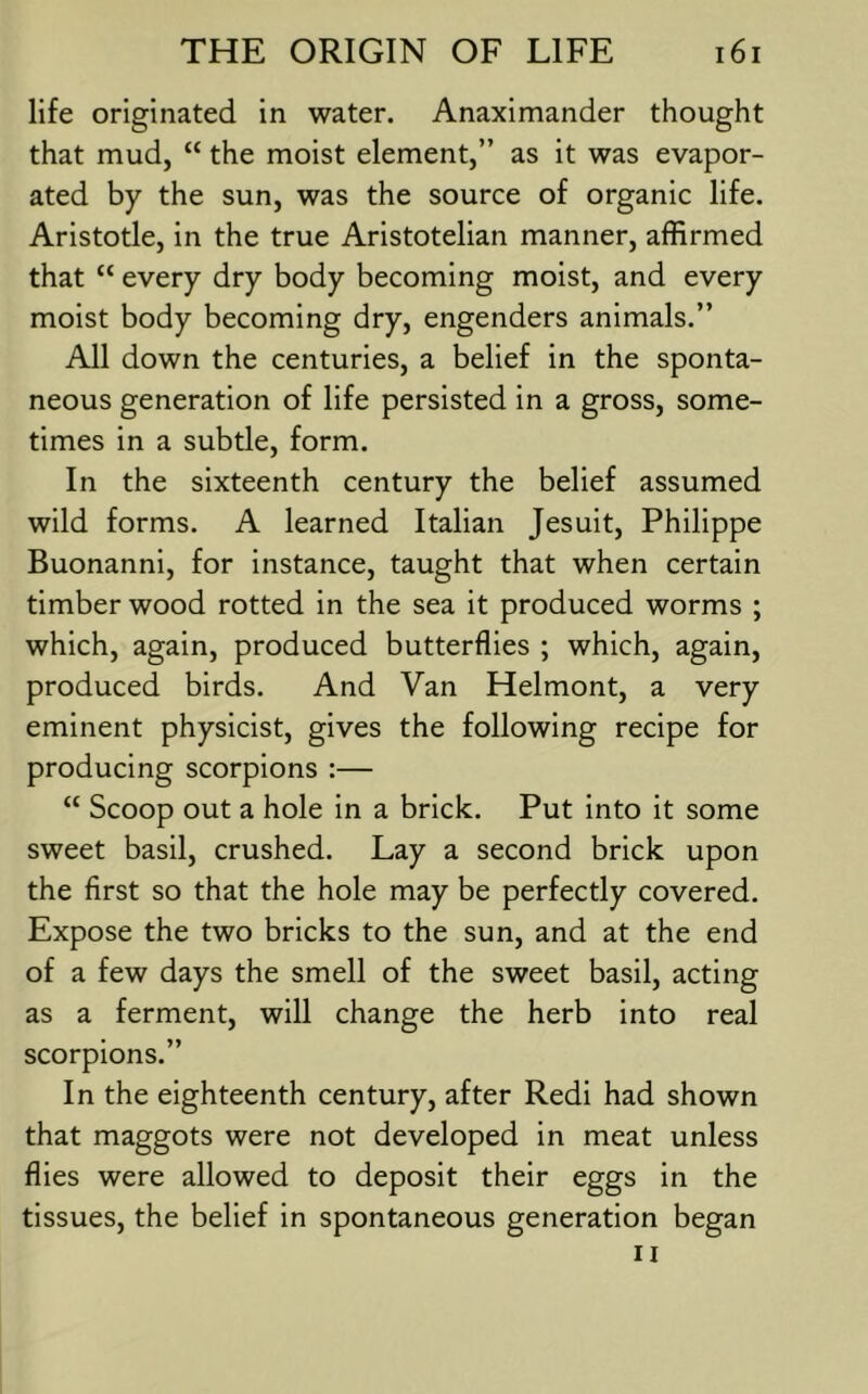 life originated in water. Anaximander thought that mud, “ the moist element,” as it was evapor- ated by the sun, was the source of organic life. Aristotle, in the true Aristotelian manner, affirmed that “ every dry body becoming moist, and every moist body becoming dry, engenders animals.” All down the centuries, a belief in the sponta- neous generation of life persisted in a gross, some- times in a subtle, form. In the sixteenth century the belief assumed wild forms. A learned Italian Jesuit, Philippe Buonanni, for instance, taught that when certain timber wood rotted in the sea it produced worms ; which, again, produced butterflies ; which, again, produced birds. And Van Helmont, a very eminent physicist, gives the following recipe for producing scorpions :— “ Scoop out a hole in a brick. Put into it some sweet basil, crushed. Lay a second brick upon the first so that the hole may be perfectly covered. Expose the two bricks to the sun, and at the end of a few days the smell of the sweet basil, acting as a ferment, will change the herb into real scorpions.” In the eighteenth century, after Redi had shown that maggots were not developed in meat unless flies were allowed to deposit their eggs in the tissues, the belief in spontaneous generation began II