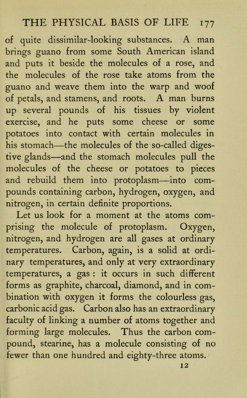 of quite dissimilar-looking substances. A man brings guano from some South American island and puts it beside the molecules of a rose, and the molecules of the rose take atoms from the guano and weave them into the warp and woof of petals, and stamens, and roots. A man burns up several pounds of his tissues by violent exercise, and he puts some cheese or some potatoes into contact with certain molecules in his stomach—the molecules of the so-called diges- tive glands—and the stomach molecules pull the molecules of the cheese or potatoes to pieces and rebuild them into protoplasm—into com- pounds containing carbon, hydrogen, oxygen, and nitrogen, in certain definite proportions. Let us look for a moment at the atoms com- prising the molecule of protoplasm. Oxygen, nitrogen, and hydrogen are all gases at ordinary temperatures. Carbon, again, is a solid at ordi- nary temperatures, and only at very extraordinary temperatures, a gas : it occurs in such different forms as graphite, charcoal, diamond, and in com- bination with oxygen it forms the colourless gas, carbonic acid gas. Carbon also has an extraordinary faculty of linking a number of atoms together and forming large molecules. Thus the carbon com- pound, stearine, has a molecule consisting of no fewer than one hundred and eighty-three atoms. 12