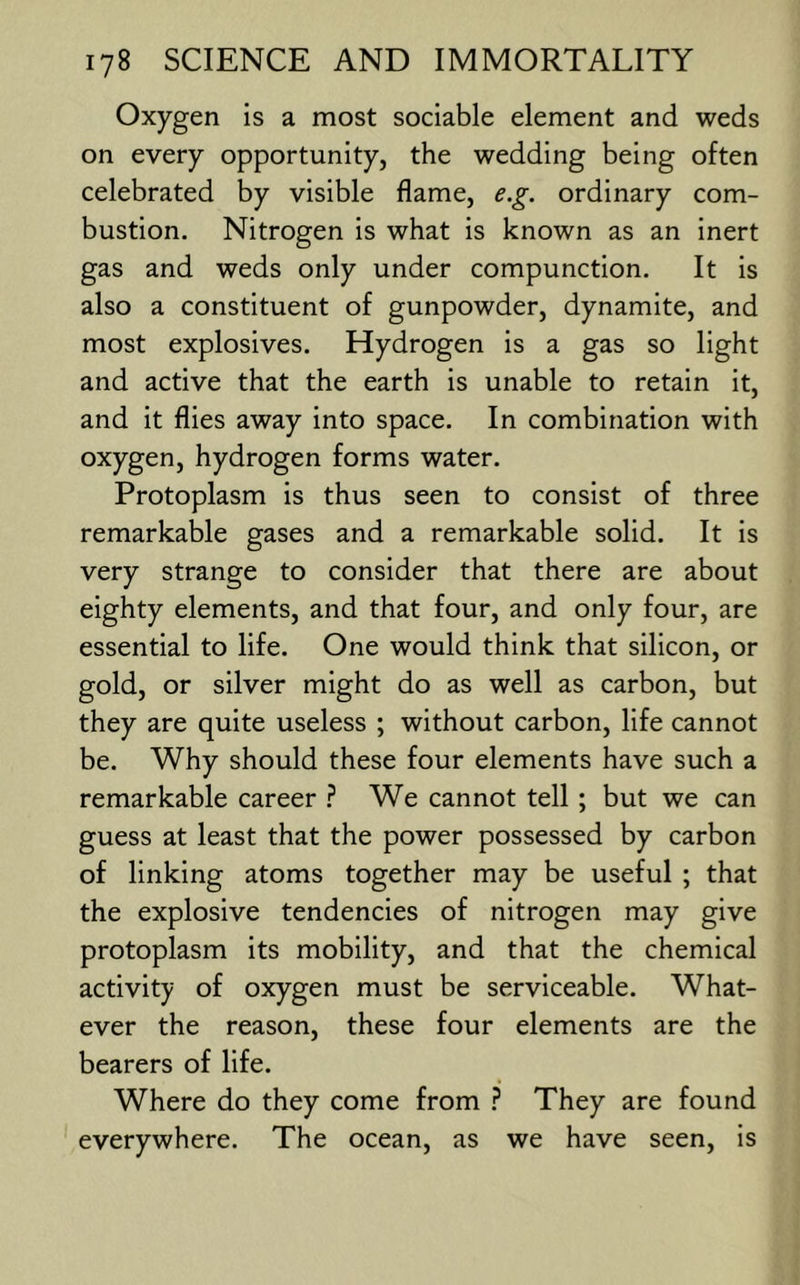 Oxygen is a most sociable element and weds on every opportunity, the wedding being often celebrated by visible flame, e.g. ordinary com- bustion. Nitrogen is what is known as an inert gas and weds only under compunction. It is also a constituent of gunpowder, dynamite, and most explosives. Hydrogen is a gas so light and active that the earth is unable to retain it, and it flies away into space. In combination with oxygen, hydrogen forms water. Protoplasm is thus seen to consist of three remarkable gases and a remarkable solid. It is very strange to consider that there are about eighty elements, and that four, and only four, are essential to life. One would think that silicon, or gold, or silver might do as well as carbon, but they are quite useless ; without carbon, life cannot be. Why should these four elements have such a remarkable career } We cannot tell ; but we can guess at least that the power possessed by carbon of linking atoms together may be useful ; that the explosive tendencies of nitrogen may give protoplasm its mobility, and that the chemical activity of oxygen must be serviceable. What- ever the reason, these four elements are the bearers of life. Where do they come from ? They are found everywhere. The ocean, as we have seen, is