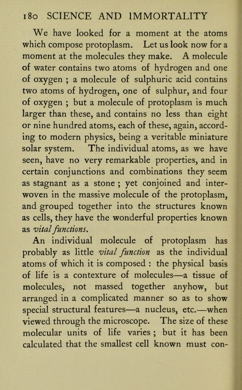 We have looked for a moment at the atoms which compose protoplasm. Let us look now for a moment at the molecules they make. A molecule of water contains two atoms of hydrogen and one of oxygen ; a molecule of sulphuric acid contains two atoms of hydrogen, one of sulphur, and four of oxygen ; but a molecule of protoplasm is much larger than these, and contains no less than eight or nine hundred atoms, each of these, again, accord- ing to modern physics, being a veritable miniature solar system. The individual atoms, as we have seen, have no very remarkable properties, and in certain conjunctions and combinations they seem as stagnant as a stone ; yet conjoined and inter- woven in the massive molecule of the protoplasm, and grouped together into the structures known as cells, they have the wonderful properties known as vital functions. An individual molecule of protoplasm has probably as little vital function as the individual atoms of which it is composed : the physical basis of life is a contexture of molecules—a tissue of molecules, not massed together anyhow, but arranged in a complicated manner so as to show special structural features—a nucleus, etc.—when viewed through the microscope. The size of these molecular units of life varies ; but it has been calculated that the smallest cell known must con-