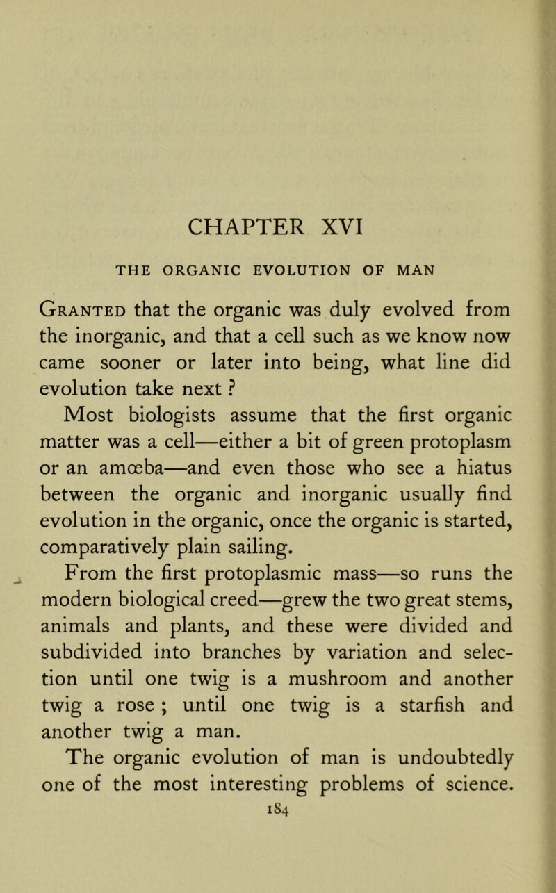 CHAPTER XVI THE ORGANIC EVOLUTION OF MAN Granted that the organic was duly evolved from the inorganic, and that a cell such as we know now came sooner or later into being, what line did evolution take next ? Most biologists assume that the first organic matter was a cell—either a bit of green protoplasm or an amoeba—and even those who see a hiatus between the organic and inorganic usually find evolution in the organic, once the organic is started, comparatively plain sailing. From the first protoplasmic mass—so runs the modern biological creed—grew the two great stems, animals and plants, and these were divided and subdivided into branches by variation and selec- tion until one twig is a mushroom and another twig a rose ; until one twig is a starfish and another twig a man. The organic evolution of man is undoubtedly one of the most interesting problems of science. 1S4