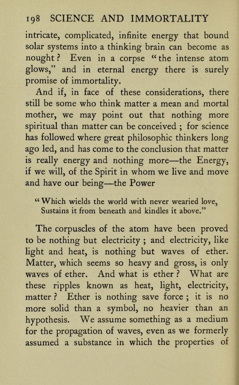 intricate, complicated, infinite energy that bound solar systems into a thinking brain can become as nought ? Even in a corpse “ the intense atom glows,” and in eternal energy there is surely promise of immortality. And if, in face of these considerations, there still be some who think matter a mean and mortal mother, we may point out that nothing more spiritual than matter can be conceived ; for science has followed where great philosophic thinkers long ago led, and has come to the conclusion that matter is really energy and nothing more—the Energy, if we will, of the Spirit in whom we live and move and have our being—the Power “ Which wields the world with never wearied love. Sustains it from beneath and kindles it above.” The corpuscles of the atom have been proved to be nothing but electricity ; and electricity, like light and heat, is nothing but waves of ether. Matter, which seems so heavy and gross, is only waves of ether. And what is ether ? What are these ripples known as heat, light, electricity, matter .? Ether is nothing save force ; it is no more solid than a symbol, no heavier than an hypothesis. We assume something as a medium for the propagation of waves, even as we formerly assumed a substance in which the properties of