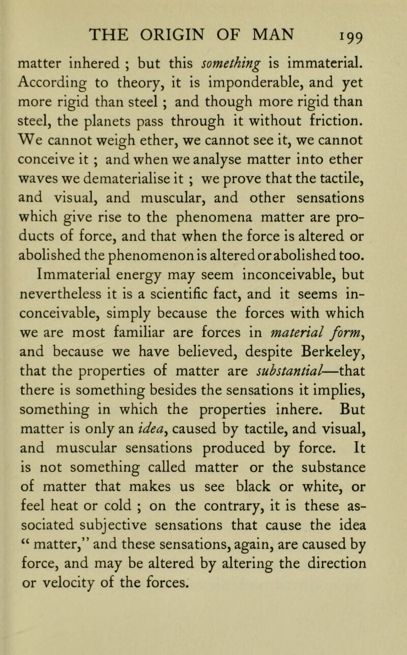 matter inhered ; but this something is immaterial. According to theory, it is imponderable, and yet more rigid than steel ; and though more rigid than steel, the planets pass through it without friction. We cannot weigh ether, we cannot see it, we cannot conceive it ; and when we analyse matter into ether waves we dematerialise it ; we prove that the tactile, and visual, and muscular, and other sensations which give rise to the phenomena matter are pro- ducts of force, and that when the force is altered or abolished the phenomenon is altered or abolished too. Immaterial energy may seem inconceivable, but nevertheless it is a scientific fact, and it seems in- conceivable, simply because the forces with which we are most familiar are forces in material form^ and because we have believed, despite Berkeley, that the properties of matter are substantial—that there is something besides the sensations it implies, something in which the properties inhere. But matter is only an idea^ caused by tactile, and visual, and muscular sensations produced by force. It is not something called matter or the substance of matter that makes us see black or white, or feel heat or cold ; on the contrary, it is these as- sociated subjective sensations that cause the idea “ matter,” and these sensations, again, are caused by force, and may be altered by altering the direction or velocity of the forces.