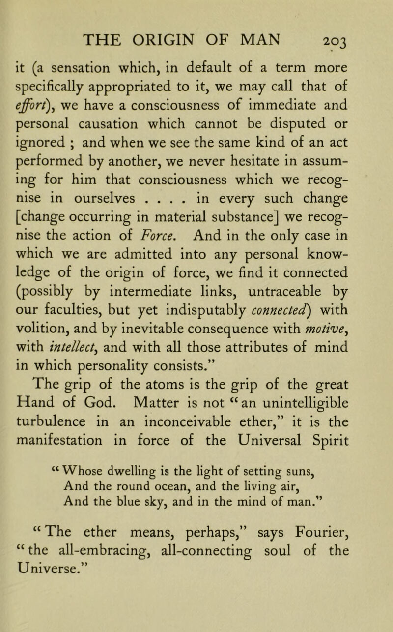 it (a sensation which, in default of a term more specifically appropriated to it, we may call that of effort)^ we have a consciousness of immediate and personal causation which cannot be disputed or ignored ; and when we see the same kind of an act performed by another, we never hesitate in assum- ing for him that consciousness which we recog- nise in ourselves .... in every such change [change occurring in material substance] we recog- nise the action of Force. And in the only case in which we are admitted into any personal know- ledge of the origin of force, we find it connected (possibly by intermediate links, untraceable by our faculties, but yet indisputably connected) with volition, and by inevitable consequence with motive^ with intellect^ and with all those attributes of mind in which personality consists.” The grip of the atoms is the grip of the great Hand of God. Matter is not “ an unintelligible turbulence in an inconceivable ether,” it is the manifestation in force of the Universal Spirit “ Whose dwelling is the light of setting suns. And the round ocean, and the living air. And the blue sky, and in the mind of man.” “ The ether means, perhaps,” says Fourier, “ the all-embracing, all-connecting soul of the Universe.”