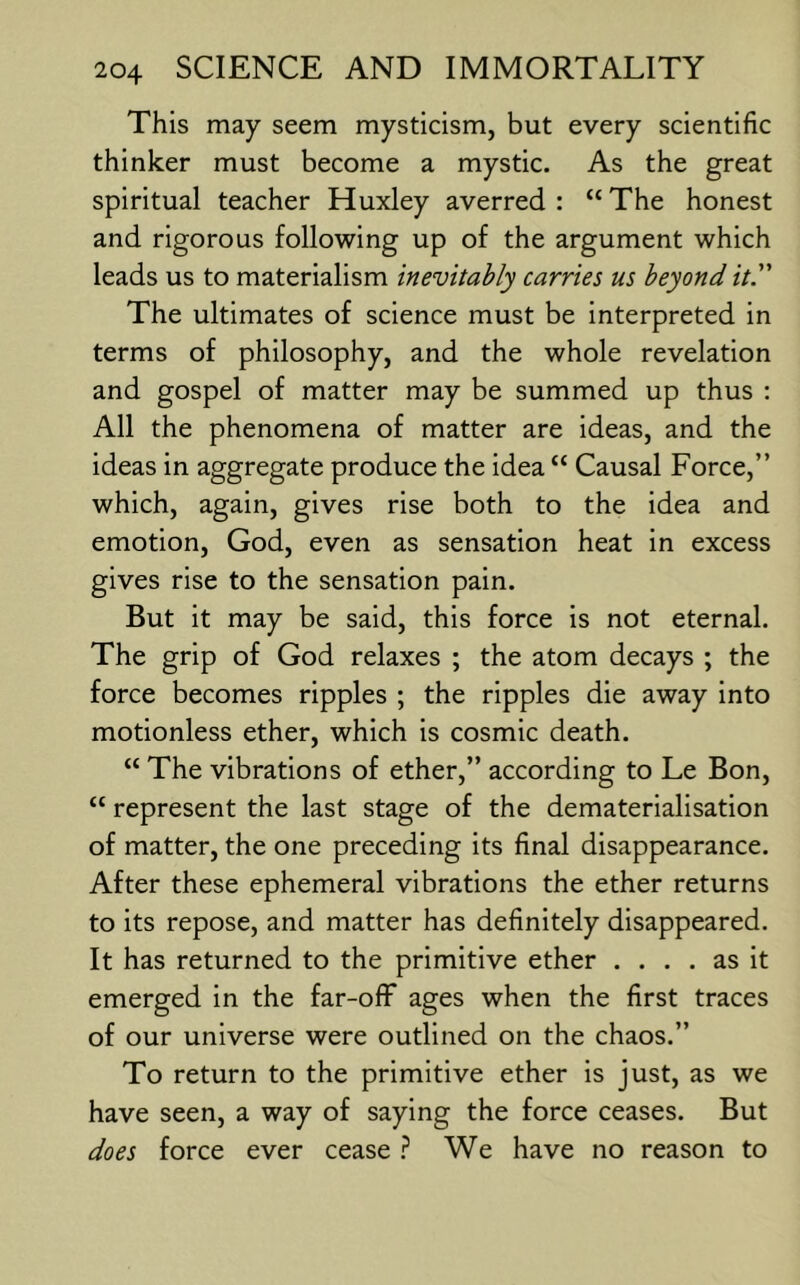 This may seem mysticism, but every scientific thinker must become a mystic. As the great spiritual teacher Huxley averred : “ The honest and rigorous following up of the argument which leads us to materialism inevitably carries us beyond it. The ultimates of science must be interpreted in terms of philosophy, and the whole revelation and gospel of matter may be summed up thus : All the phenomena of matter are ideas, and the ideas in aggregate produce the idea “ Causal Force,” which, again, gives rise both to the idea and emotion, God, even as sensation heat in excess gives rise to the sensation pain. But it may be said, this force is not eternal. The grip of God relaxes ; the atom decays ; the force becomes ripples ; the ripples die away into motionless ether, which is cosmic death. “ The vibrations of ether,” according to Le Bon, “ represent the last stage of the dematerialisation of matter, the one preceding its final disappearance. After these ephemeral vibrations the ether returns to its repose, and matter has definitely disappeared. It has returned to the primitive ether .... as it emerged in the far-off ages when the first traces of our universe were outlined on the chaos.” To return to the primitive ether is just, as we have seen, a way of saying the force ceases. But does force ever cease ? We have no reason to