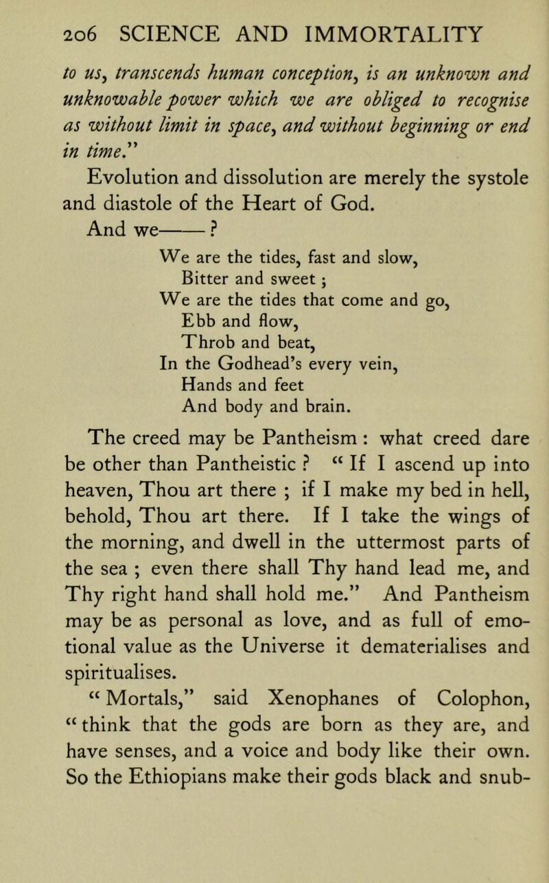 to US, transcends human conception^ is an unknown and unknowable power which we are obliged to recognise as without limit in space^ and without beginning or end in timer Evolution and dissolution are merely the systole and diastole of the Heart of God. And we We are the tides, fast and slow, Bitter and sweet; We are the tides that come and go. Ebb and flow. Throb and beat. In the Godhead’s every vein. Hands and feet And body and brain. The creed may be Pantheism : what creed dare be other than Pantheistic 1 “ If I ascend up into heaven. Thou art there ; if I make my bed in hell, behold. Thou art there. If I take the wings of the morning, and dwell in the uttermost parts of the sea ; even there shall Thy hand lead me, and Thy right hand shall hold me.” And Pantheism may be as personal as love, and as full of emo- tional value as the Universe it dematerialises and spiritualises. “ Mortals,” said Xenophanes of Colophon, “ think that the gods are born as they are, and have senses, and a voice and body like their own. So the Ethiopians make their gods black and snub-