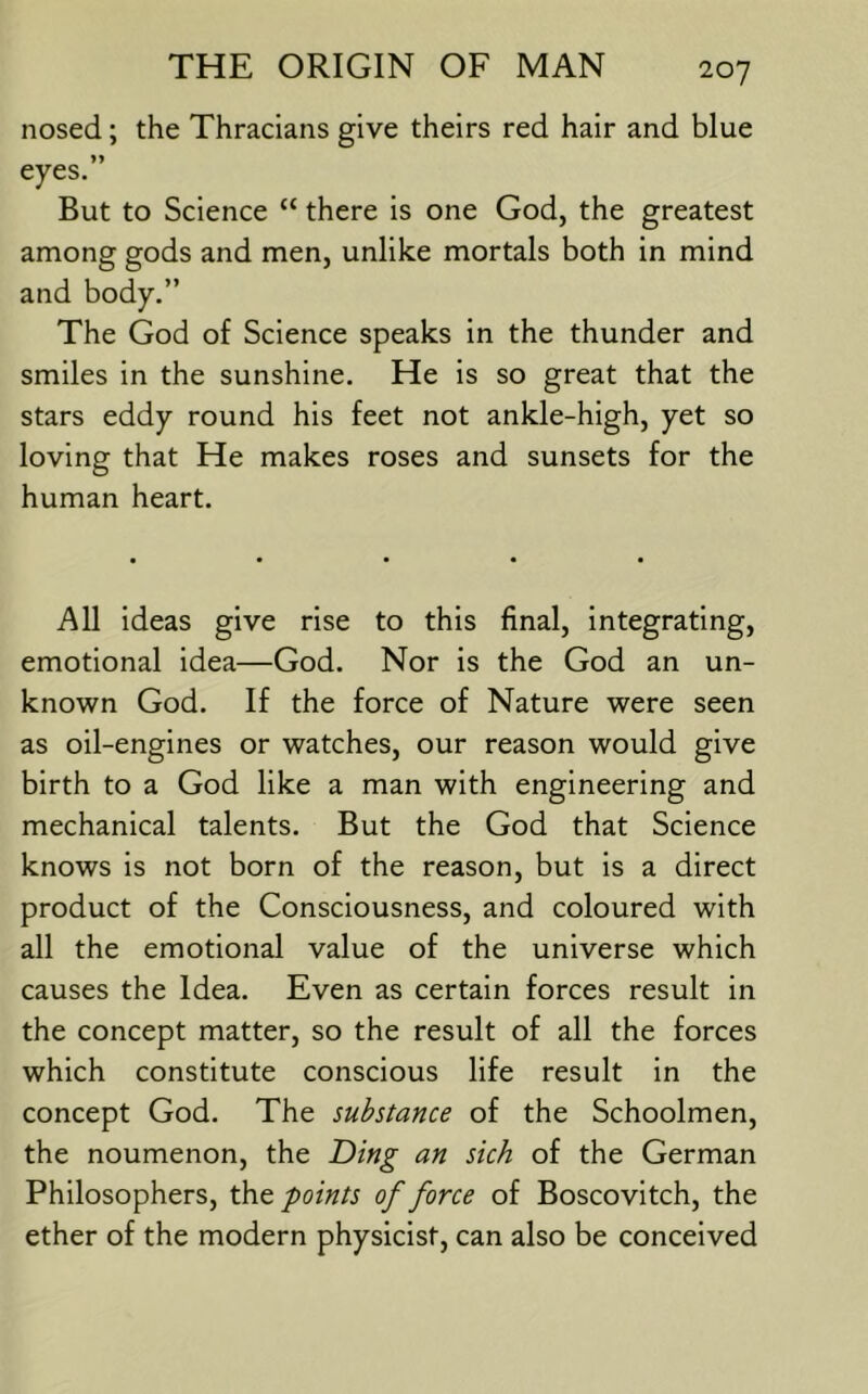 nosed; the Thracians give theirs red hair and blue eyes.” But to Science “ there is one God, the greatest among gods and men, unlike mortals both in mind and body.” The God of Science speaks in the thunder and smiles in the sunshine. He is so great that the stars eddy round his feet not ankle-high, yet so loving that He makes roses and sunsets for the human heart. All ideas give rise to this final, integrating, emotional idea—God. Nor is the God an un- known God. If the force of Nature were seen as oil-engines or watches, our reason would give birth to a God like a man with engineering and mechanical talents. But the God that Science knows is not born of the reason, but is a direct product of the Consciousness, and coloured with all the emotional value of the universe which causes the Idea. Even as certain forces result in the concept matter, so the result of all the forces which constitute conscious life result in the concept God. The substance of the Schoolmen, the noumenon, the T)ing an sich of the German Philosophers, the points of force of Boscovitch, the ether of the modern physicist, can also be conceived