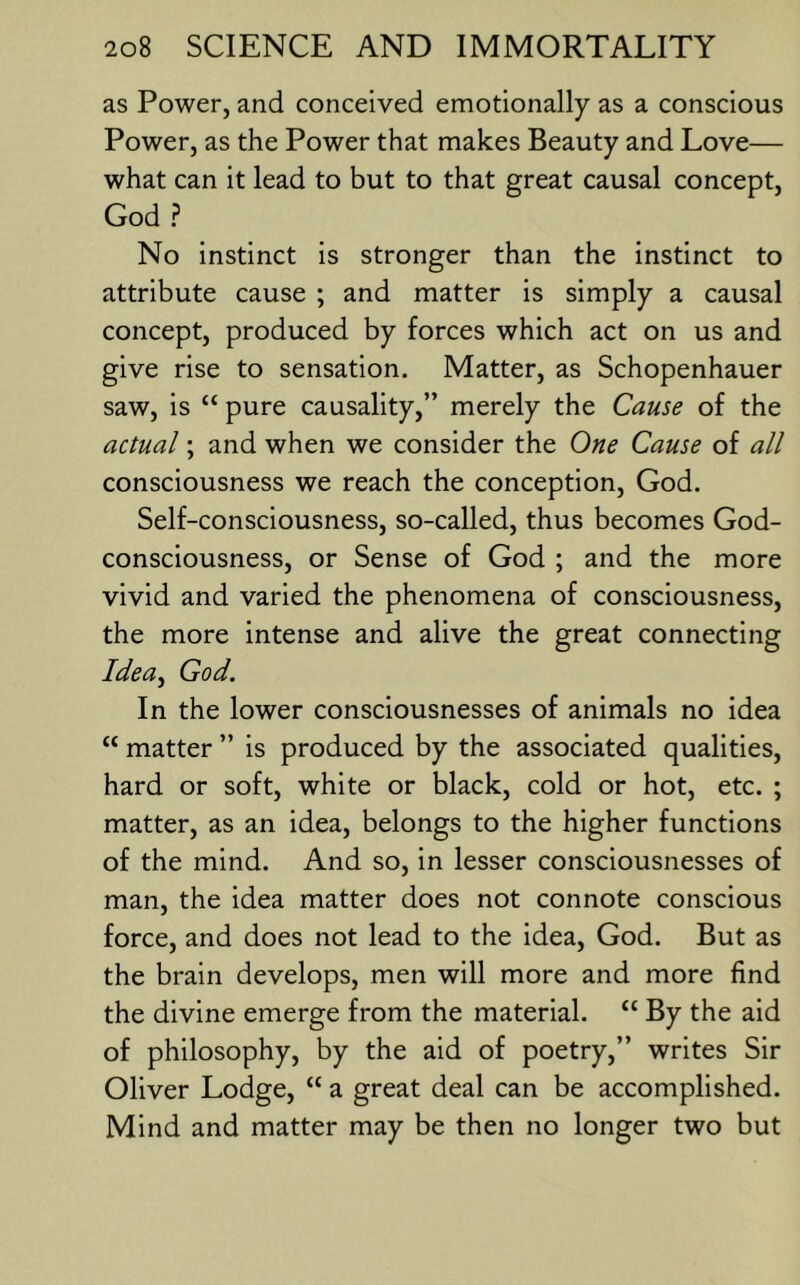 as Power, and conceived emotionally as a conscious Power, as the Power that makes Beauty and Love— what can it lead to but to that great causal concept, God ? No instinct is stronger than the instinct to attribute cause ; and matter is simply a causal concept, produced by forces which act on us and give rise to sensation. Matter, as Schopenhauer saw, is “ pure causality,” merely the Cause of the actual; and when we consider the One Cause of all consciousness we reach the conception, God. Self-consciousness, so-called, thus becomes God- consciousness, or Sense of God ; and the more vivid and varied the phenomena of consciousness, the more intense and alive the great connecting Idea^ God. In the lower consciousnesses of animals no idea “ matter ” is produced by the associated qualities, hard or soft, white or black, cold or hot, etc. ; matter, as an idea, belongs to the higher functions of the mind. And so, in lesser consciousnesses of man, the idea matter does not connote conscious force, and does not lead to the idea, God. But as the brain develops, men will more and more find the divine emerge from the material. “ By the aid of philosophy, by the aid of poetry,” writes Sir Oliver Lodge, “ a great deal can be accomplished. Mind and matter may be then no longer two but