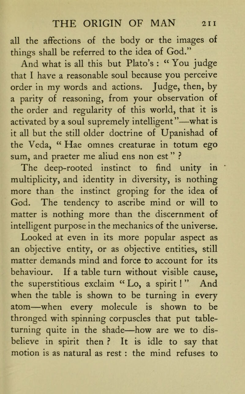 all the affections of the body or the images of things shall be referred to the idea of God.” And what is all this but Plato’s : “ You judge that I have a reasonable soul because you perceive order in my words and actions. Judge, then, by a parity of reasoning, from your observation of the order and regularity of this world, that it is activated by a soul supremely intelligent”—what is it all but the still older doctrine of Upanishad of the Veda, “ Hae omnes creaturae in totum ego sum, and praeter me aliud ens non est ” The deep-rooted instinct to find unity in multiplicity, and identity in diversity, is nothing more than the instinct groping for the idea of God. The tendency to ascribe mind or will to matter is nothing more than the discernment of intelligent purpose in the mechanics of the universe. Looked at even in its more popular aspect as an objective entity, or as objective entities, still matter demands mind and force to account for its behaviour. If a table turn without visible cause, the superstitious exclaim “ Lo, a spirit ! ” And when the table is shown to be turning in every atom—when every molecule is shown to be thronged with spinning corpuscles that put table- turning quite in the shade—how are we to dis- believe in spirit then ? It is idle to say that motion is as natural as rest : the mind refuses to