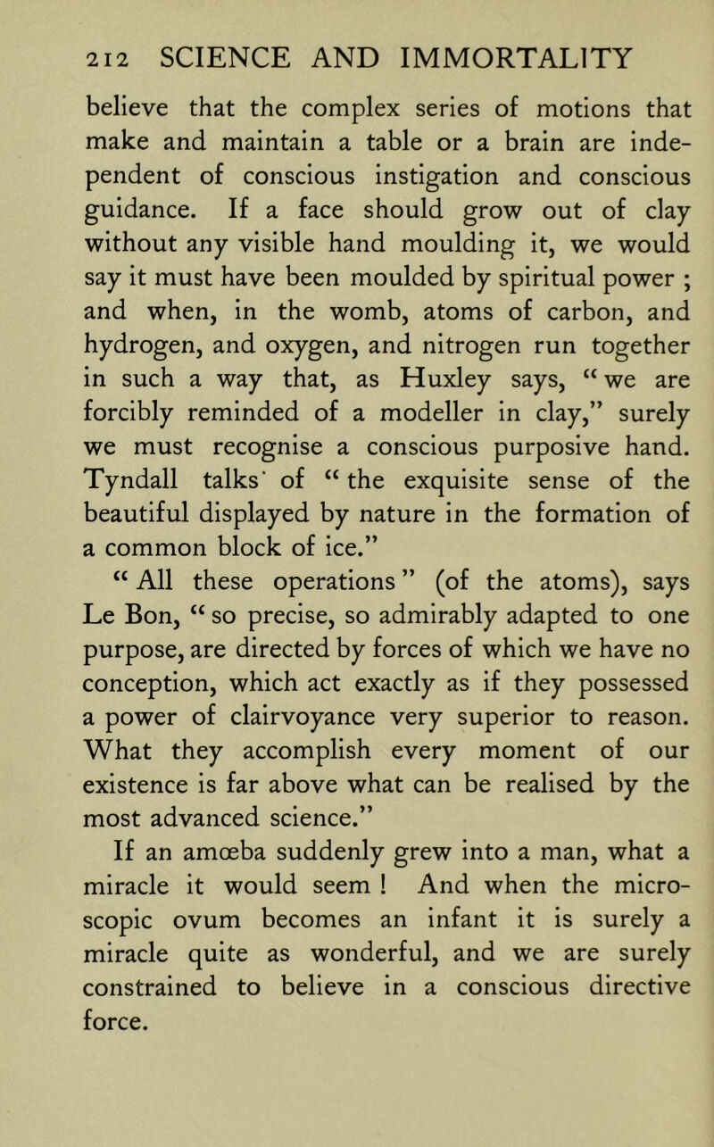 believe that the complex series of motions that make and maintain a table or a brain are inde- pendent of conscious instigation and conscious guidance. If a face should grow out of clay without any visible hand moulding it, we would say it must have been moulded by spiritual power ; and when, in the womb, atoms of carbon, and hydrogen, and oxygen, and nitrogen run together in such a way that, as Huxley says, “ we are forcibly reminded of a modeller in clay,” surely we must recognise a conscious purposive hand. Tyndall talks’ of “ the exquisite sense of the beautiful displayed by nature in the formation of a common block of ice.” “ All these operations ” (of the atoms), says Le Bon, “ so precise, so admirably adapted to one purpose, are directed by forces of which we have no conception, which act exactly as if they possessed a power of clairvoyance very superior to reason. What they accomplish every moment of our existence is far above what can be realised by the most advanced science.” If an amoeba suddenly grew into a man, what a miracle it would seem ! And when the micro- scopic ovum becomes an infant it is surely a miracle quite as wonderful, and we are surely constrained to believe in a conscious directive force.