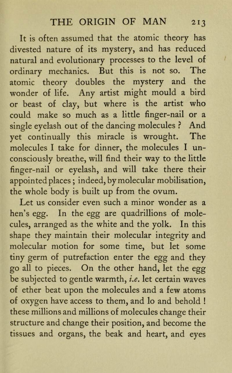 It is often assumed that the atomic theory has divested nature of its mystery, and has reduced natural and evolutionary processes to the level of ordinary mechanics. But this is not so. The atomic theory doubles the mystery and the wonder of life. Any artist might mould a bird or beast of clay, but where is the artist who could make so much as a little finger-nail or a single eyelash out of the dancing molecules ? And yet continually this miracle is wrought. The molecules I take for dinner, the molecules I un- consciously breathe, will find their way to the little finger-nail or eyelash, and will take there their appointed places ; indeed, by molecular mobilisation, the whole body is built up from the ovum. Let us consider even such a minor wonder as a hen’s egg. In the egg are quadrillions of mole- cules, arranged as the white and the yolk. In this shape they maintain their molecular integrity and molecular motion for some time, but let some tiny germ of putrefaction enter the egg and they go all to pieces. On the other hand, let the egg be subjected to gentle warmth, i.e. let certain waves of ether beat upon the molecules and a few atoms of oxygen have access to them, and lo and behold ! these millions and millions of molecules change their structure and change their position, and become the tissues and organs, the beak and heart, and eyes