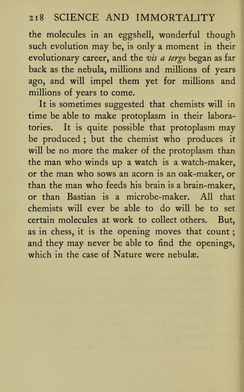 the molecules in an eggshell, wonderful though such evolution may be, is only a moment in their evolutionary career, and the vis a tergo began as far back as the nebula, millions and millions of years ago, and will impel them yet for millions and millions of years to come. It is sometimes suggested that chemists will in time be able to make protoplasm in their labora- tories. It is quite possible that protoplasm may be produced ; but the chemist who produces it will be no more the maker of the protoplasm than the man who winds up a watch is a watch-maker, or the man who sows an acorn is an oak-maker, or than the man who feeds his brain is a brain-maker, or than Bastian is a microbe-maker. All that chemists will ever be able to do will be to set certain molecules at work to collect others. But, as in chess, it is the opening moves that count; and they may never be able to find the openings, which in the case of Nature were nebulae.