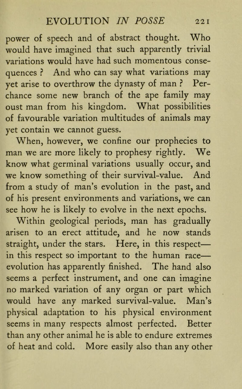 power of speech and of abstract thought. Who would have imagined that such apparently trivial variations would have had such momentous conse- quences } And who can say what variations may yet arise to overthrow the dynasty of man Per- chance some new branch of the ape family may oust man from his kingdom. What possibilities of favourable variation multitudes of animals may yet contain we cannot guess. When, however, we confine our prophecies to man we are more likely to prophesy rightly. We know what germinal variations usually occur, and we know something of their survival-value. And from a study of man’s evolution in the past, and of his present environments and variations, we can see how he is likely to evolve in the next epochs. Within geological periods, man has gradually arisen to an erect attitude, and he now stands straight, under the stars. Here, in this respect— in this respect so important to the human race— evolution has apparently finished. The hand also seems a perfect instrument, and one can imagine no marked variation of any organ or part which would have any marked survival-value. Man’s physical adaptation to his physical environment seems in many respects almost perfected. Better than any other animal he is able to endure extremes of heat and cold. More easily also than any other