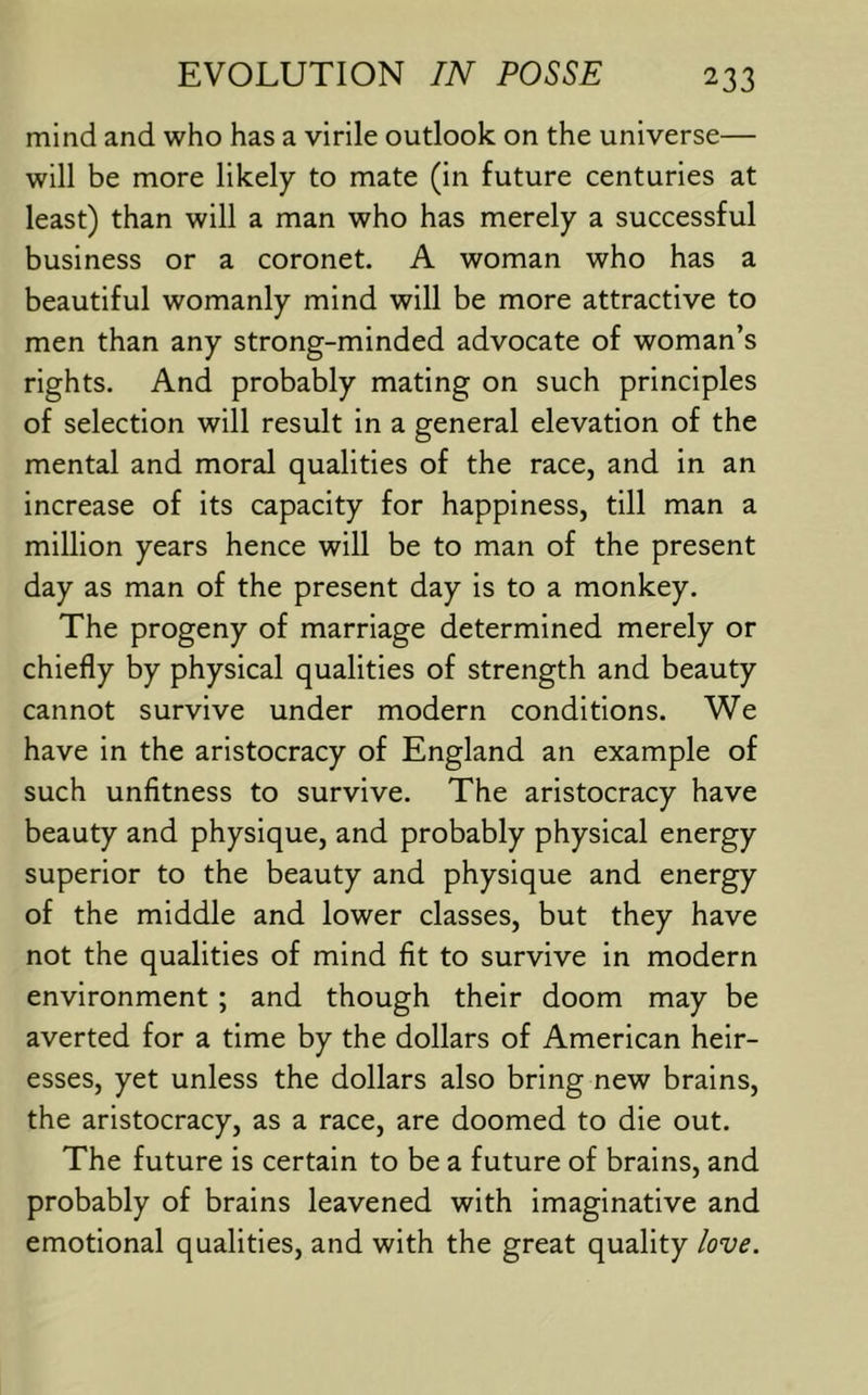 mind and who has a virile outlook on the universe— will be more likely to mate (in future centuries at least) than will a man who has merely a successful business or a coronet. A woman who has a beautiful womanly mind will be more attractive to men than any strong-minded advocate of woman’s rights. And probably mating on such principles of selection will result in a general elevation of the mental and moral qualities of the race, and in an increase of its capacity for happiness, till man a million years hence will be to man of the present day as man of the present day is to a monkey. The progeny of marriage determined merely or chiefly by physical qualities of strength and beauty cannot survive under modern conditions. We have in the aristocracy of England an example of such unfltness to survive. The aristocracy have beauty and physique, and probably physical energy superior to the beauty and physique and energy of the middle and lower classes, but they have not the qualities of mind fit to survive in modern environment; and though their doom may be averted for a time by the dollars of American heir- esses, yet unless the dollars also bring new brains, the aristocracy, as a race, are doomed to die out. The future is certain to be a future of brains, and probably of brains leavened with imaginative and emotional qualities, and with the great quality /ove.