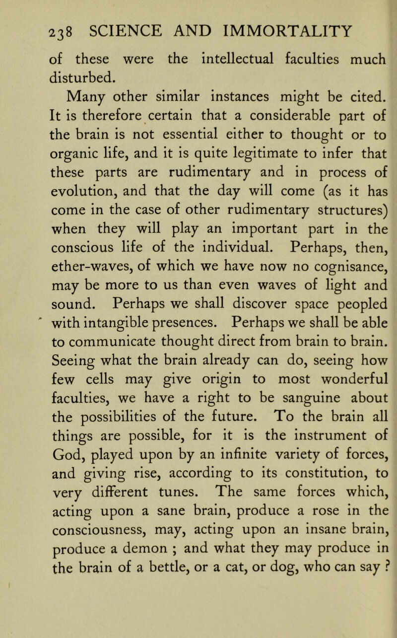 of these were the intellectual faculties much disturbed. Many other similar instances might be cited. It is therefore certain that a considerable part of the brain is not essential either to thought or to organic life, and it is quite legitimate to infer that these parts are rudimentary and in process of evolution, and that the day will come (as it has come in the case of other rudimentary structures) when they will play an important part in the conscious life of the individual. Perhaps, then, ether-waves, of which we have now no cognisance, may be more to us than even waves of light and sound. Perhaps we shall discover space peopled with intangible presences. Perhaps we shall be able to communicate thought direct from brain to brain. Seeing what the brain already can do, seeing how few cells may give origin to most wonderful faculties, we have a right to be sanguine about the possibilities of the future. To the brain all things are possible, for it is the instrument of God, played upon by an infinite variety of forces, and giving rise, according to its constitution, to very different tunes. The same forces which, acting upon a sane brain, produce a rose in the consciousness, may, acting upon an insane brain, produce a demon ; and what they may produce in the brain of a bettle, or a cat, or dog, who can say