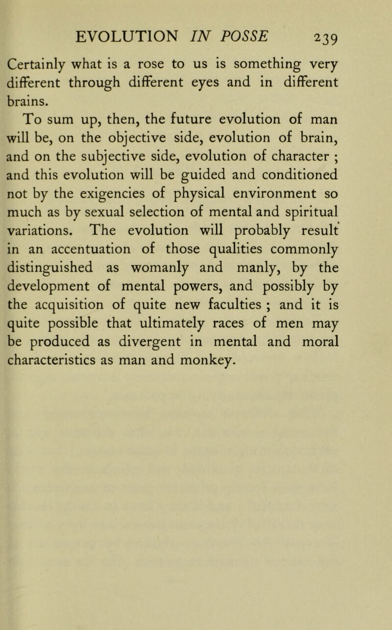 Certainly what is a rose to us is something very different through different eyes and in different brains. To sum up, then, the future evolution of man will be, on the objective side, evolution of brain, and on the subjective side, evolution of character ; and this evolution will be guided and conditioned not by the exigencies of physical environment so much as by sexual selection of mental and spiritual variations. The evolution will probably result in an accentuation of those qualities commonly distinguished as womanly and manly, by the development of mental powers, and possibly by the acquisition of quite new faculties ; and it is quite possible that ultimately races of men may be produced as divergent in mental and moral characteristics as man and monkey.