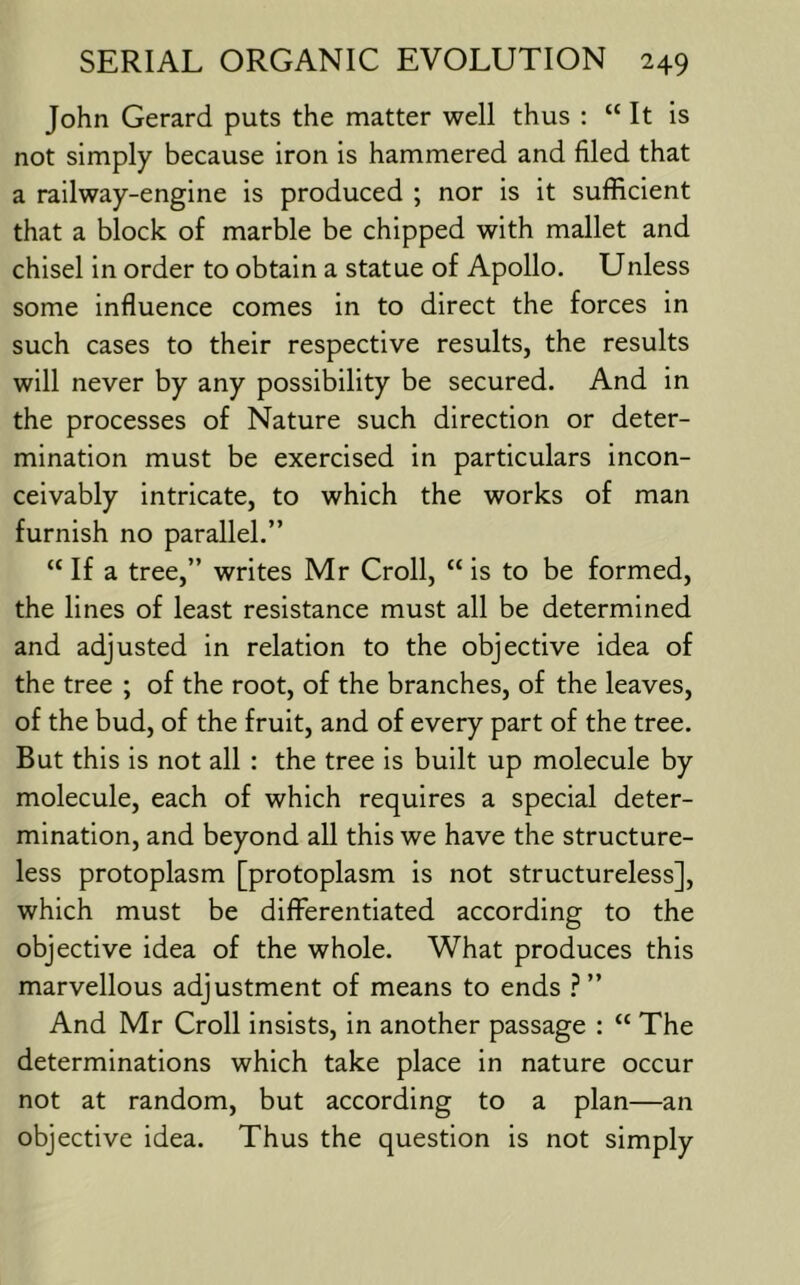 John Gerard puts the matter well thus : “ It is not simply because iron is hammered and filed that a railway-engine is produced ; nor is it sufficient that a block of marble be chipped with mallet and chisel in order to obtain a statue of Apollo. Unless some influence comes in to direct the forces in such cases to their respective results, the results will never by any possibility be secured. And in the processes of Nature such direction or deter- mination must be exercised in particulars incon- ceivably intricate, to which the works of man furnish no parallel.” “ If a tree,” writes Mr Croll, “ is to be formed, the lines of least resistance must all be determined and adjusted in relation to the objective idea of the tree ; of the root, of the branches, of the leaves, of the bud, of the fruit, and of every part of the tree. But this is not all : the tree is built up molecule by molecule, each of which requires a special deter- mination, and beyond all this we have the structure- less protoplasm [protoplasm is not structureless], which must be differentiated according to the objective idea of the whole. What produces this marvellous adjustment of means to ends ?” And Mr Croll insists, in another passage : “ The determinations which take place in nature occur not at random, but according to a plan—an objective idea. Thus the question is not simply