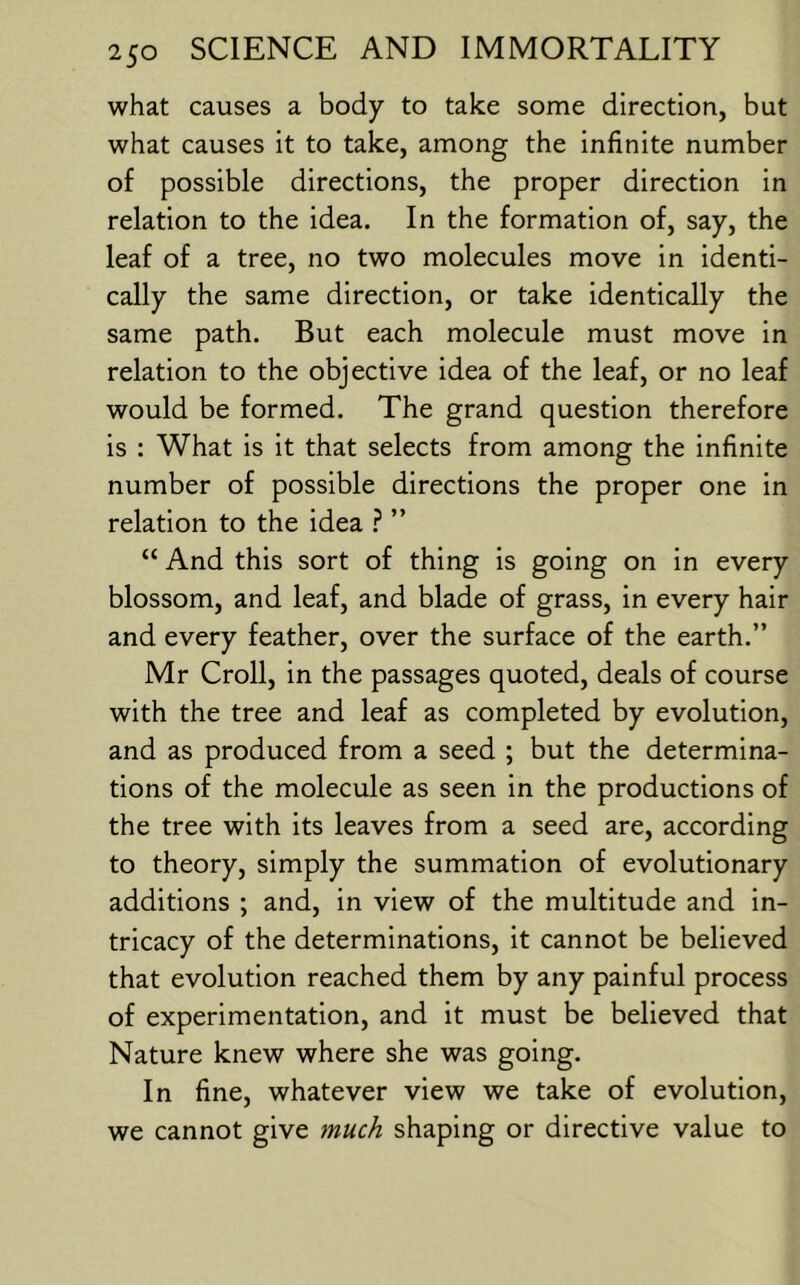 what causes a body to take some direction, but what causes it to take, among the infinite number of possible directions, the proper direction in relation to the idea. In the formation of, say, the leaf of a tree, no two molecules move in identi- cally the same direction, or take identically the same path. But each molecule must move in relation to the objective idea of the leaf, or no leaf would be formed. The grand question therefore is : What is it that selects from among the infinite number of possible directions the proper one in relation to the idea ” “ And this sort of thing is going on in every blossom, and leaf, and blade of grass, in every hair and every feather, over the surface of the earth.” Mr Croll, in the passages quoted, deals of course with the tree and leaf as completed by evolution, and as produced from a seed ; but the determina- tions of the molecule as seen in the productions of the tree with its leaves from a seed are, according to theory, simply the summation of evolutionary additions ; and, in view of the multitude and in- tricacy of the determinations, it cannot be believed that evolution reached them by any painful process of experimentation, and it must be believed that Nature knew where she was going. In fine, whatever view we take of evolution, we cannot give much shaping or directive value to