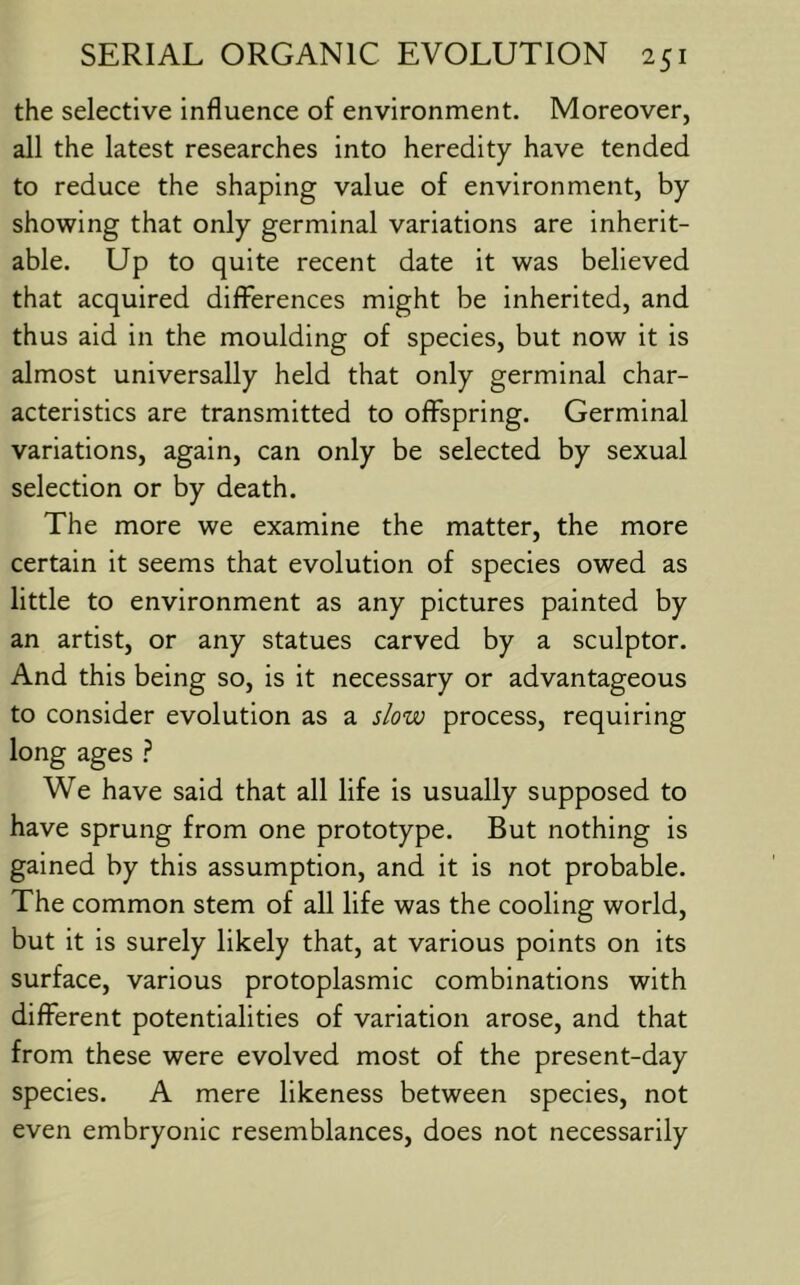 the selective influence of environment. Moreover, all the latest researches into heredity have tended to reduce the shaping value of environment, by showing that only germinal variations are inherit- able. Up to quite recent date it was believed that acquired differences might be inherited, and thus aid in the moulding of species, but now it is almost universally held that only germinal char- acteristics are transmitted to offspring. Germinal variations, again, can only be selected by sexual selection or by death. The more we examine the matter, the more certain it seems that evolution of species owed as little to environment as any pictures painted by an artist, or any statues carved by a sculptor. And this being so, is it necessary or advantageous to consider evolution as a slow process, requiring long ages } We have said that all life is usually supposed to have sprung from one prototype. But nothing is gained by this assumption, and it is not probable. The common stem of all life was the cooling world, but it is surely likely that, at various points on its surface, various protoplasmic combinations with different potentialities of variation arose, and that from these were evolved most of the present-day species. A mere likeness between species, not even embryonic resemblances, does not necessarily