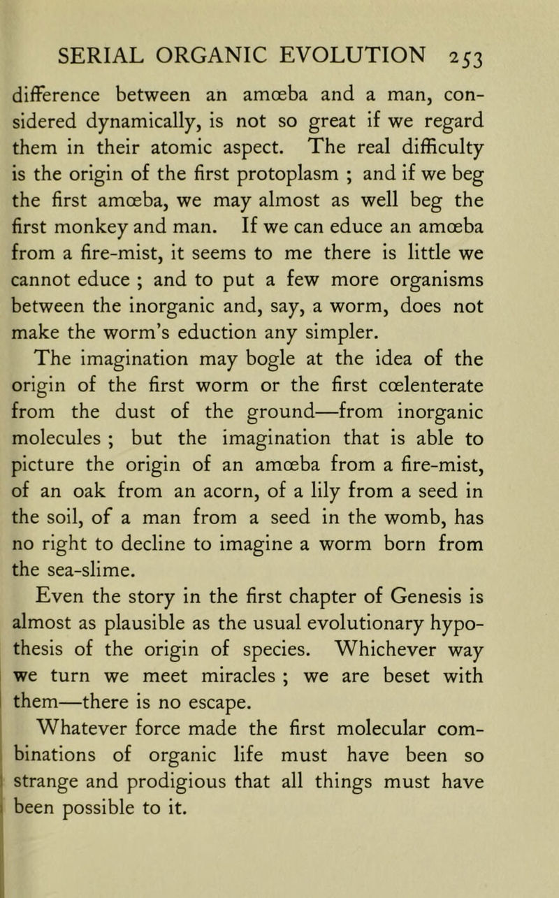 difference between an amoeba and a man, con- sidered dynamically, is not so great if we regard them in their atomic aspect. The real difficulty is the origin of the first protoplasm ; and if we beg the first amoeba, we may almost as well beg the first monkey and man. If we can educe an amoeba from a fire-mist, it seems to me there is little we cannot educe ; and to put a few more organisms between the inorganic and, say, a worm, does not make the worm’s eduction any simpler. The imagination may bogle at the idea of the origin of the first worm or the first coelenterate from the dust of the ground—from inorganic molecules ; but the imagination that is able to picture the origin of an amoeba from a fire-mist, of an oak from an acorn, of a lily from a seed in the soil, of a man from a seed in the womb, has no right to decline to imagine a worm born from the sea-slime. Even the story in the first chapter of Genesis is almost as plausible as the usual evolutionary hypo- thesis of the origin of species. Whichever way we turn we meet miracles ; we are beset with I them—there is no escape. Whatever force made the first molecular com- binations of organic life must have been so j strange and prodigious that all things must have I been possible to it.