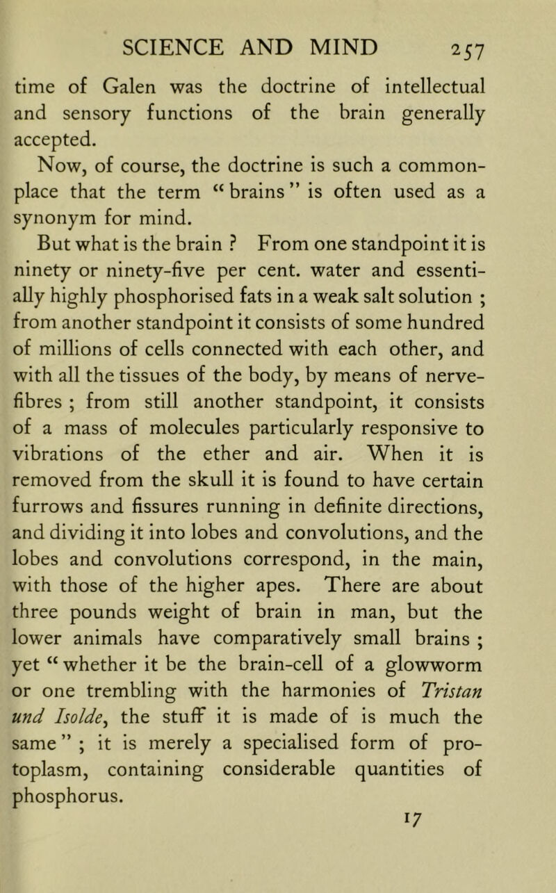 time of Galen was the doctrine of intellectual and sensory functions of the brain generally accepted. Now, of course, the doctrine is such a common- place that the term “ brains ” is often used as a synonym for mind. But what is the brain From one standpoint it is ninety or ninety-five per cent, water and essenti- ally highly phosphorised fats in a weak salt solution ; from another standpoint it consists of some hundred of millions of cells connected with each other, and with all the tissues of the body, by means of nerve- fibres ; from still another standpoint, it consists of a mass of molecules particularly responsive to vibrations of the ether and air. When it is removed from the skull it is found to have certain furrows and fissures running in definite directions, and dividing it into lobes and convolutions, and the lobes and convolutions correspond, in the main, with those of the higher apes. There are about three pounds weight of brain in man, but the lower animals have comparatively small brains ; yet “ whether it be the brain-cell of a glowworm or one trembling with the harmonies of Tristan und Isolde^ the stuff it is made of is much the same ” ; it is merely a specialised form of pro- toplasm, containing considerable quantities of phosphorus. 17