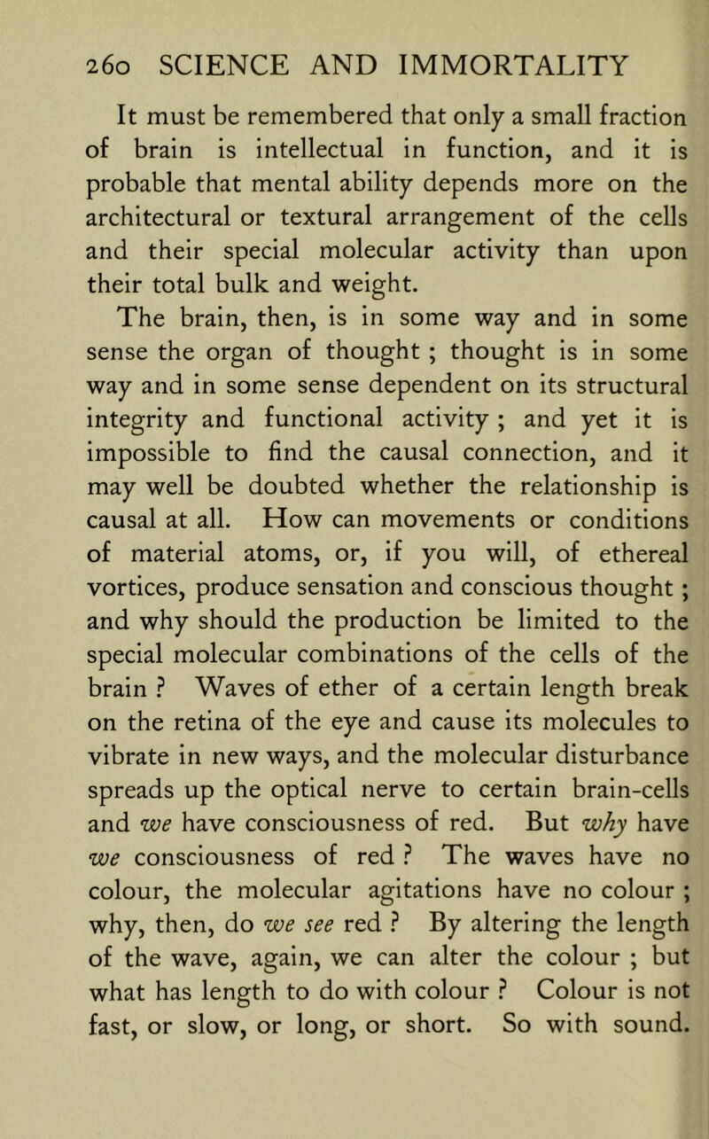 It must be remembered that only a small fraction of brain is intellectual in function, and it is probable that mental ability depends more on the architectural or textural arrangement of the cells and their special molecular activity than upon their total bulk and weight. The brain, then, is in some way and in some sense the organ of thought ; thought is in some way and in some sense dependent on its structural integrity and functional activity ; and yet it is impossible to find the causal connection, and it may well be doubted whether the relationship is causal at all. How can movements or conditions of material atoms, or, if you will, of ethereal vortices, produce sensation and conscious thought; and why should the production be limited to the special molecular combinations of the cells of the brain ? Waves of ether of a certain length break on the retina of the eye and cause its molecules to vibrate in new ways, and the molecular disturbance spreads up the optical nerve to certain brain-cells and we have consciousness of red. But w/iy have we consciousness of red ? The waves have no colour, the molecular agitations have no colour ; why, then, do we see red By altering the length of the wave, again, we can alter the colour ; but what has length to do with colour ? Colour is not fast, or slow, or long, or short. So with sound.