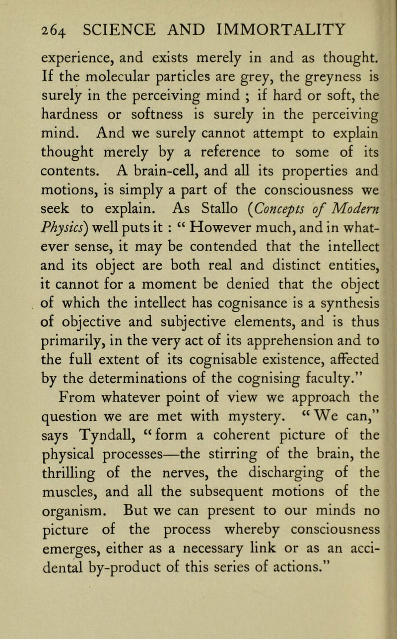 experience, and exists merely in and as thought. If the molecular particles are grey, the greyness is surely in the perceiving mind ; if hard or soft, the hardness or softness is surely in the perceiving mind. And we surely cannot attempt to explain thought merely by a reference to some of its contents. A brain-cell, and all its properties and motions, is simply a part of the consciousness we seek to explain. As Stallo {Concepts of Modern Physics) well puts it : “ However much, and in what- ever sense, it may be contended that the intellect and its object are both real and distinct entities, it cannot for a moment be denied that the object of which the intellect has cognisance is a synthesis of objective and subjective elements, and is thus primarily, in the very act of its apprehension and to the full extent of its cognisable existence, affected by the determinations of the cognising faculty.” From whatever point of view we approach the question we are met with mystery. “We can,” says Tyndall, “ form a coherent picture of the physical processes—the stirring of the brain, the thrilling of the nerves, the discharging of the muscles, and all the subsequent motions of the organism. But we can present to our minds no picture of the process whereby consciousness emerges, either as a necessary link or as an acci- dental by-product of this series of actions.”